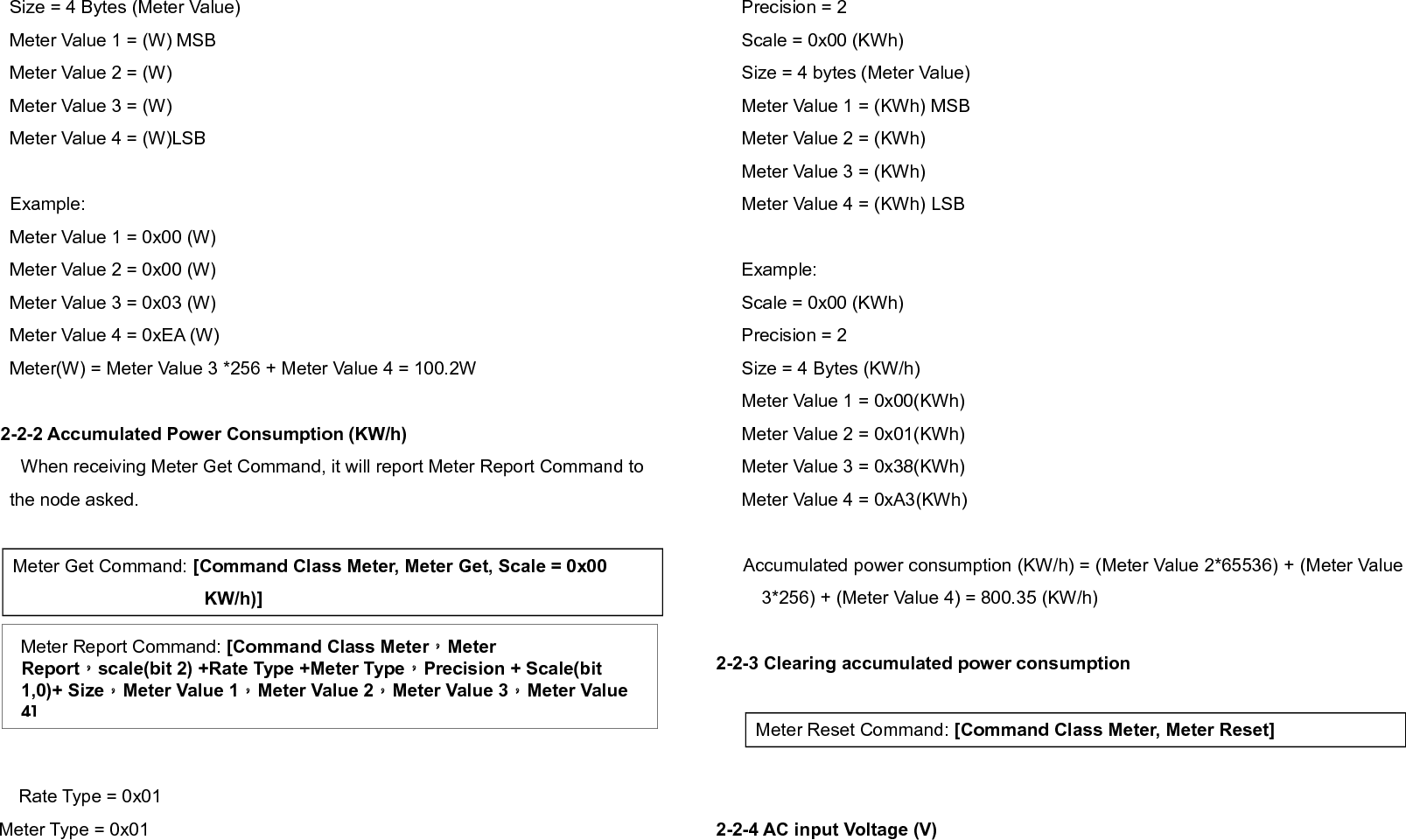     When receiving Meter Get Command, it will report Meter Report Command to thenode asked.  Meter Get Command: [Command Class Meter, Meter Get, Scale =0x04(V)]  Rate Type = 0x01Meter Type = 0x01Precision = 1Scale = 0x04(V)Size = 2 Bytes (Meter Value)Meter Value 1 = High Byte (V)Meter Value 2 = Low Byte (V)Example:Scale = 0x04 (V)Precision = 1 Size = 2 (2 Bytes of  V)Meter Value 1 =  0x09(V)Meter Value 2 =  0x01(V)AC load Voltage =  (Meter Value 1*256) +(Meter Value 2)= 230.5 (V)2-2-5 AC load current ( I )    When receiving Meter Get Command, it will report Meter Report Command to thenode asked.  Rate Type = 0x01Meter Type = 0x01Precision = 2Scale = 0x05(I)Size = 2 Bytes (Meter Value)Meter Value 1 = High Byte (I)Meter Value 2 = Low Byte (I)Example:Scale = 0x05 (I)Precision = 2 Size = 2 (2 Bytes of I)Meter Value 1 =  0x01(I)Meter Value 2 =  0x21(I)Meter Report Command:[Command Class Meter，Meter Report，scale(bit 2) +Rate Type +Meter Type，Precision + Scale(bit 1,0)+ Size，Meter Value 1，Meter Value 2]Meter Get Command: [Command Class Meter, Meter Get, Scale =0x05(I)]Meter Report Command:[Command Class Meter，Meter Report，scale(bit 2) +Rate Type +Meter Type，Precision + Scale(bit 1,0)+ Size，Meter Value 1，Meter Value 2]