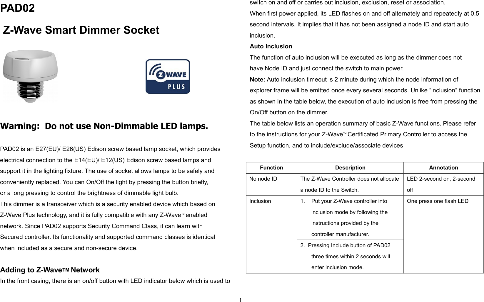 PAD02   Z-Wave Smart Dimmer Socket                                              Warning:  Do not use Non-Dimmable LED lamps.PAD02 is an E27(EU)/ E26(US) Edison screw based lamp socket, which provides electrical connection to the E14(EU)/ E12(US) Edison screw based lamps and support it in the lighting fixture. The use of socket allows lamps to be safely and conveniently replaced. You can On/Off the light by pressing the button briefly, or a long pressing to control the brightness of dimmable light bulb.This dimmer is a transceiver which is a security enabled device which based on Z-Wave Plus technology, and it is fully compatible with any Z-WaveTM enabled network. Since PAD02 supports Security Command Class, it can learn with Secured controller. Its functionality and supported command classes is identical when included as a secure and non-secure device.Adding to Z-WaveTM NetworkIn the front casing, there is an on/off button with LED indicator below which is used toswitch on and off or carries out inclusion, exclusion, reset or association.When first power applied, its LED flashes on and off alternately and repeatedly at 0.5second intervals. It implies that it has not been assigned a node ID and start autoinclusion.Auto InclusionThe function of auto inclusion will be executed as long as the dimmer does nothave Node ID and just connect the switch to main power.Note: Auto inclusion timeout is 2 minute during which the node information ofexplorer frame will be emitted once every several seconds. Unlike “inclusion” functionas shown in the table below, the execution of auto inclusion is free from pressing theOn/Off button on the dimmer.The table below lists an operation summary of basic Z-Wave functions. Please referto the instructions for your Z-WaveTM Certificated Primary Controller to access theSetup function, and to include/exclude/associate devicesFunction Description AnnotationNo node ID The Z-Wave Controller does not allocatea node ID to the Switch.LED 2-second on, 2-second offInclusion 1. Put your Z-Wave controller intoinclusion mode by following theinstructions provided by thecontroller manufacturer.One press one flash LED2.  Pressing Include button of PAD02 three times within 2 seconds will enter inclusion mode.1