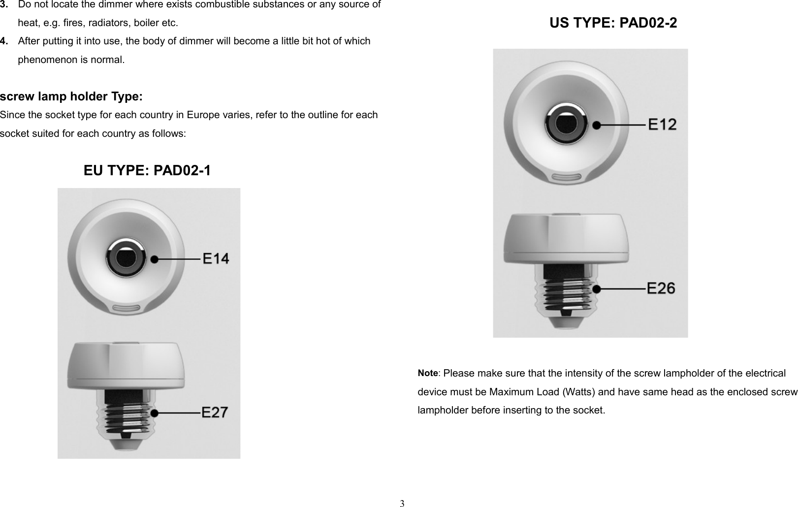 3. Do not locate the dimmer where exists combustible substances or any source of heat, e.g. fires, radiators, boiler etc.4. After putting it into use, the body of dimmer will become a little bit hot of which phenomenon is normal.screw lamp holder Type:Since the socket type for each country in Europe varies, refer to the outline for each socket suited for each country as follows:                     EU TYPE: PAD02-1                                 US TYPE: PAD02-2Note: Please make sure that the intensity of the screw lampholder of the electrical device must be Maximum Load (Watts) and have same head as the enclosed screw lampholder before inserting to the socket. 3