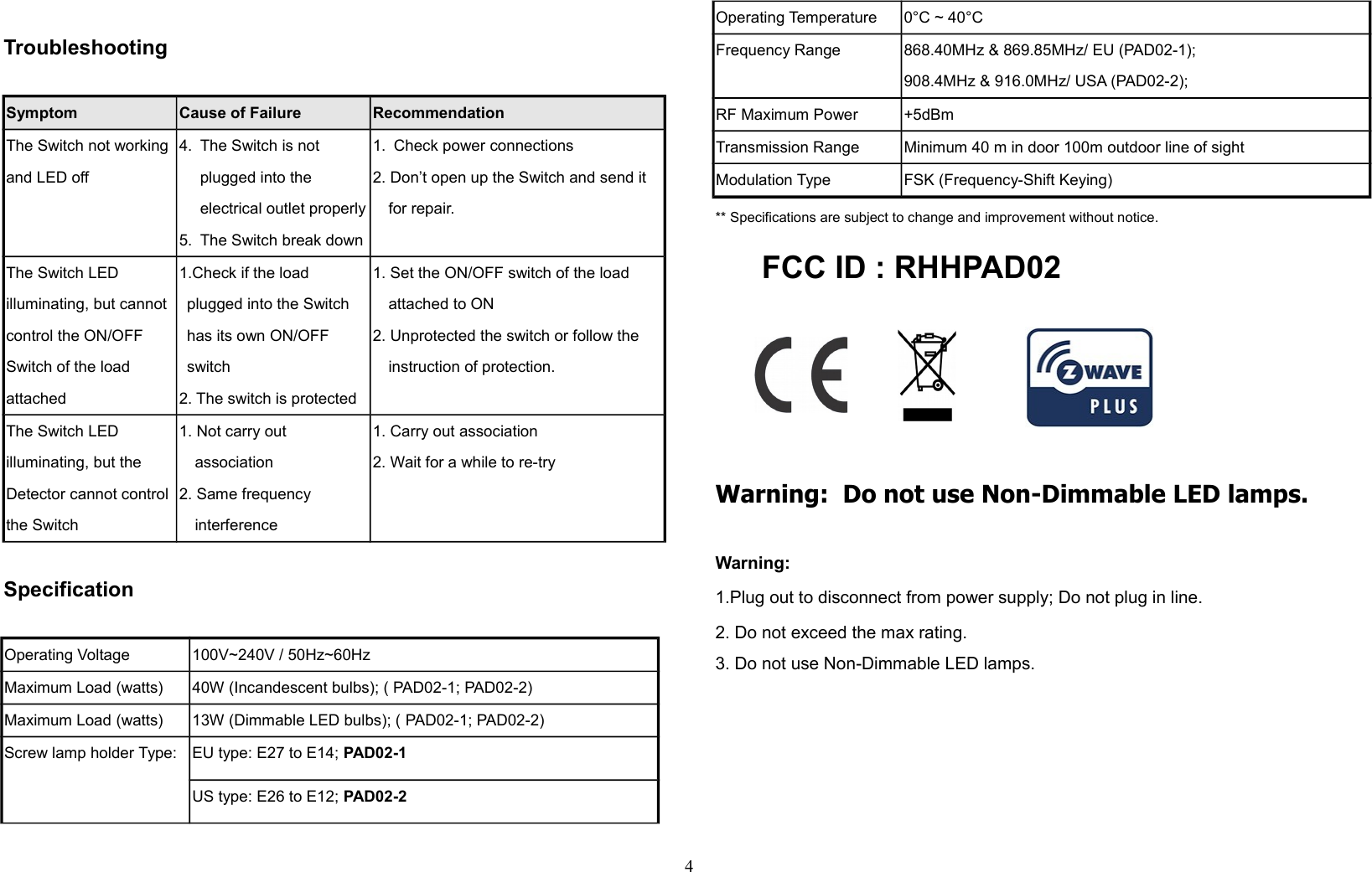 Troubleshooting                 Symptom Cause of Failure RecommendationThe Switch not working and LED off4. The Switch is not plugged into the electrical outlet properly5. The Switch break down1. Check power connections2. Don’t open up the Switch and send it for repair.The Switch LED illuminating, but cannot control the ON/OFFSwitch of the load attached1.Check if the load plugged into the Switch has its own ON/OFF switch2. The switch is protected1. Set the ON/OFF switch of the load attached to ON2. Unprotected the switch or follow the instruction of protection.The Switch LED illuminating, but the Detector cannot controlthe Switch1. Not carry out association2. Same frequency interference1. Carry out association2. Wait for a while to re-trySpecificationOperating Voltage 100V~240V / 50Hz~60HzMaximum Load (watts) 40W (Incandescent bulbs); ( PAD02-1; PAD02-2)Maximum Load (watts) 13W (Dimmable LED bulbs); ( PAD02-1; PAD02-2)Screw lamp holder Type: EU type: E27 to E14; PAD02-1 US type: E26 to E12; PAD02-2Operating Temperature 0°C ~ 40°CFrequency Range 868.40MHz &amp; 869.85MHz/ EU (PAD02-1); 908.4MHz &amp; 916.0MHz/ USA (PAD02-2);RF Maximum Power +5dBm Transmission Range Minimum 40 m in door 100m outdoor line of sightModulation Type  FSK (Frequency-Shift Keying)** Specifications are subject to change and improvement without notice.                    FCC ID : RHHPAD02Warning:  Do not use Non-Dimmable LED lamps.Warning:1.Plug out to disconnect from power supply; Do not plug in line. 2. Do not exceed the max rating.3. Do not use Non-Dimmable LED lamps.4