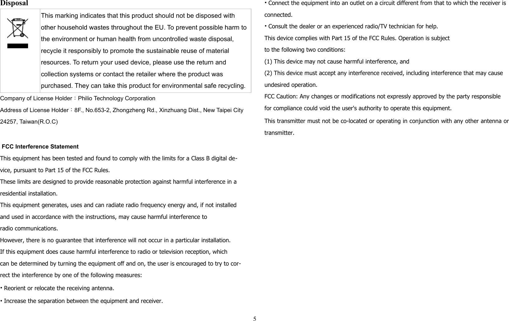 Disposal This marking indicates that this product should not be disposed with other household wastes throughout the EU. To prevent possible harm to the environment or human health from uncontrolled waste disposal, recycle it responsibly to promote the sustainable reuse of material resources. To return your used device, please use the return and collection systems or contact the retailer where the product was purchased. They can take this product for environmental safe recycling.Company of License Holder：Philio Technology CorporationAddress of License Holder：8F., No.653-2, Zhongzheng Rd., Xinzhuang Dist., New Taipei City24257, Taiwan(R.O.C) FCC Interference StatementThis equipment has been tested and found to comply with the limits for a Class B digital de-vice, pursuant to Part 15 of the FCC Rules. These limits are designed to provide reasonable protection against harmful interference in a residential installation. This equipment generates, uses and can radiate radio frequency energy and, if not installed and used in accordance with the instructions, may cause harmful interference toradio communications. However, there is no guarantee that interference will not occur in a particular installation. If this equipment does cause harmful interference to radio or television reception, whichcan be determined by turning the equipment off and on, the user is encouraged to try to cor-rect the interference by one of the following measures:• Reorient or relocate the receiving antenna.• Increase the separation between the equipment and receiver.• Connect the equipment into an outlet on a circuit different from that to which the receiver is connected.• Consult the dealer or an experienced radio/TV technician for help.This device complies with Part 15 of the FCC Rules. Operation is subjectto the following two conditions:(1) This device may not cause harmful interference, and(2) This device must accept any interference received, including interference that may cause undesired operation.FCC Caution: Any changes or modifications not expressly approved by the party responsible for compliance could void the user&apos;s authority to operate this equipment.This transmitter must not be co-located or operating in conjunction with any other antenna ortransmitter.5