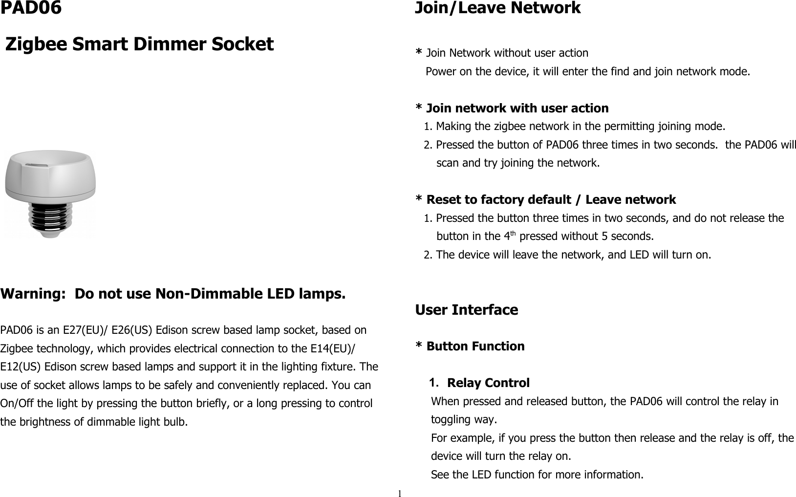 PAD06   Zigbee Smart Dimmer Socket                                              Warning:  Do not use Non-Dimmable LED lamps.PAD06 is an E27(EU)/ E26(US) Edison screw based lamp socket, based on Zigbee technology, which provides electrical connection to the E14(EU)/ E12(US) Edison screw based lamps and support it in the lighting fixture. The use of socket allows lamps to be safely and conveniently replaced. You can On/Off the light by pressing the button briefly, or a long pressing to control the brightness of dimmable light bulb.Join/Leave Network* Join Network without user actionPower on the device, it will enter the find and join network mode.* Join network with user action 1. Making the zigbee network in the permitting joining mode.2. Pressed the button of PAD06 three times in two seconds.  the PAD06 willscan and try joining the network.* Reset to factory default / Leave network 1. Pressed the button three times in two seconds, and do not release the button in the 4th pressed without 5 seconds.2. The device will leave the network, and LED will turn on.User Interface* Button Function1. Relay ControlWhen pressed and released button, the PAD06 will control the relay in toggling way.For example, if you press the button then release and the relay is off, the device will turn the relay on.See the LED function for more information.1