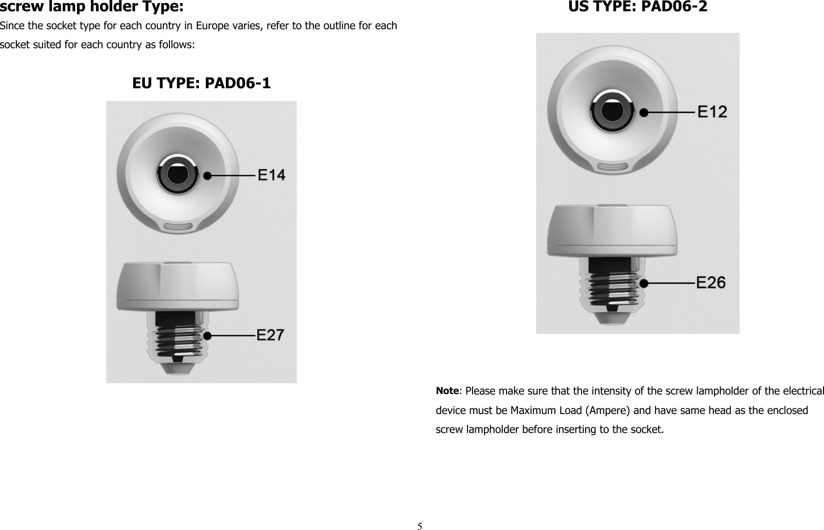 screw lamp holder Type:Since the socket type for each country in Europe varies, refer to the outline for each socket suited for each country as follows:EU TYPE: PAD06-1US TYPE: PAD06-2Note: Please make sure that the intensity of the screw lampholder of the electrical device must be Maximum Load (Ampere) and have same head as the enclosed screw lampholder before inserting to the socket. 5