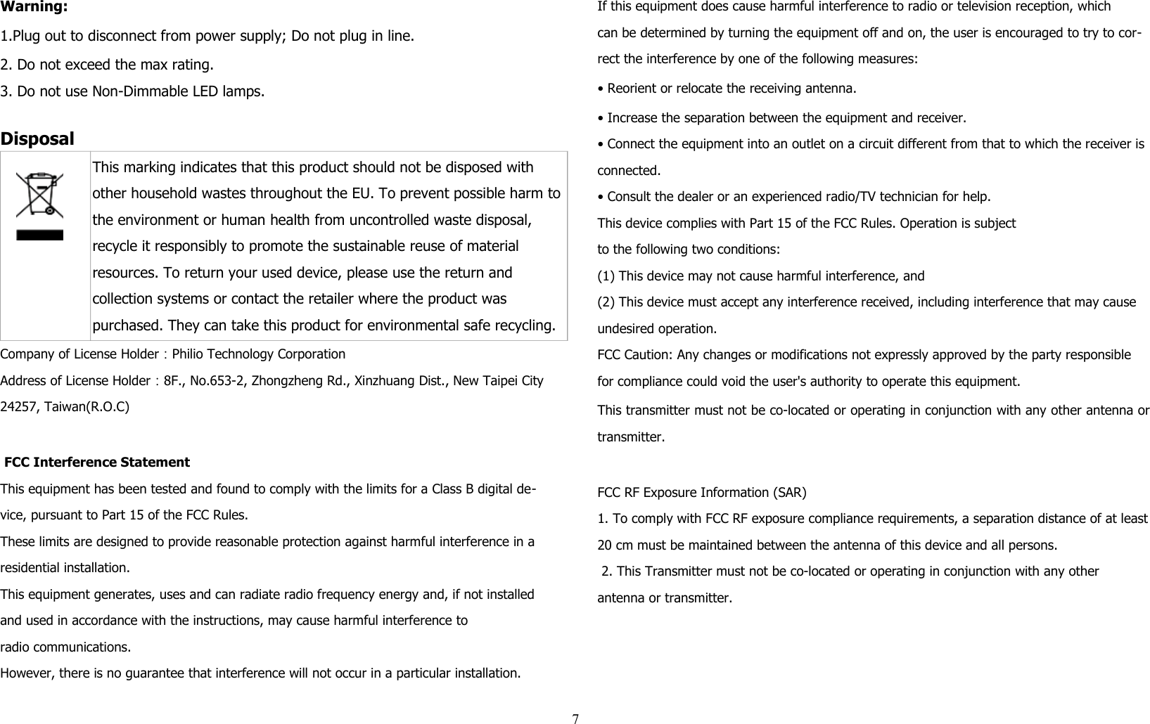 Warning:1.Plug out to disconnect from power supply; Do not plug in line. 2. Do not exceed the max rating.3. Do not use Non-Dimmable LED lamps.Disposal This marking indicates that this product should not be disposed with other household wastes throughout the EU. To prevent possible harm tothe environment or human health from uncontrolled waste disposal, recycle it responsibly to promote the sustainable reuse of material resources. To return your used device, please use the return and collection systems or contact the retailer where the product was purchased. They can take this product for environmental safe recycling.Company of License Holder：Philio Technology CorporationAddress of License Holder：8F., No.653-2, Zhongzheng Rd., Xinzhuang Dist., New Taipei City 24257, Taiwan(R.O.C) FCC Interference StatementThis equipment has been tested and found to comply with the limits for a Class B digital de-vice, pursuant to Part 15 of the FCC Rules. These limits are designed to provide reasonable protection against harmful interference in a residential installation. This equipment generates, uses and can radiate radio frequency energy and, if not installed and used in accordance with the instructions, may cause harmful interference toradio communications. However, there is no guarantee that interference will not occur in a particular installation. If this equipment does cause harmful interference to radio or television reception, whichcan be determined by turning the equipment off and on, the user is encouraged to try to cor-rect the interference by one of the following measures:• Reorient or relocate the receiving antenna.• Increase the separation between the equipment and receiver.• Connect the equipment into an outlet on a circuit different from that to which the receiver is connected.• Consult the dealer or an experienced radio/TV technician for help.This device complies with Part 15 of the FCC Rules. Operation is subjectto the following two conditions:(1) This device may not cause harmful interference, and(2) This device must accept any interference received, including interference that may cause undesired operation.FCC Caution: Any changes or modifications not expressly approved by the party responsible for compliance could void the user&apos;s authority to operate this equipment.This transmitter must not be co-located or operating in conjunction with any other antenna ortransmitter.FCC RF Exposure Information (SAR)1. To comply with FCC RF exposure compliance requirements, a separation distance of at least20 cm must be maintained between the antenna of this device and all persons. 2. This Transmitter must not be co-located or operating in conjunction with any other antenna or transmitter.7