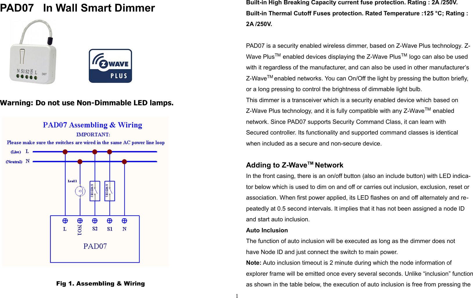 PAD07   In Wall Smart Dimmer                                              Warning: Do not use Non-Dimmable LED lamps.                            Fig 1. Assembling &amp; WiringBuilt-in High Breaking Capacity current fuse protection. Rating : 2A /250V.Built-in Thermal Cutoff Fuses protection. Rated Temperature :125 °C; Rating : 2A /250V.PAD07 is a security enabled wireless dimmer, based on Z-Wave Plus technology. Z-Wave PlusTM enabled devices displaying the Z-Wave PlusTM logo can also be used with it regardless of the manufacturer, and can also be used in other manufacturer’s Z-WaveTM enabled networks. You can On/Off the light by pressing the button briefly, or a long pressing to control the brightness of dimmable light bulb.This dimmer is a transceiver which is a security enabled device which based on Z-Wave Plus technology, and it is fully compatible with any Z-WaveTM enabled network. Since PAD07 supports Security Command Class, it can learn with Secured controller. Its functionality and supported command classes is identical when included as a secure and non-secure device.Adding to Z-WaveTM NetworkIn the front casing, there is an on/off button (also an include button) with LED indica-tor below which is used to dim on and off or carries out inclusion, exclusion, reset or association. When first power applied, its LED flashes on and off alternately and re-peatedly at 0.5 second intervals. It implies that it has not been assigned a node ID and start auto inclusion.Auto InclusionThe function of auto inclusion will be executed as long as the dimmer does nothave Node ID and just connect the switch to main power.Note: Auto inclusion timeout is 2 minute during which the node information ofexplorer frame will be emitted once every several seconds. Unlike “inclusion” functionas shown in the table below, the execution of auto inclusion is free from pressing the1