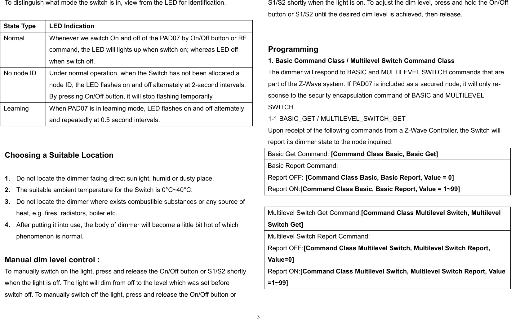 To distinguish what mode the switch is in, view from the LED for identification.State Type LED IndicationNormal Whenever we switch On and off of the PAD07 by On/Off button or RF command, the LED will lights up when switch on; whereas LED off when switch off.No node ID Under normal operation, when the Switch has not been allocated a node ID, the LED flashes on and off alternately at 2-second intervals. By pressing On/Off button, it will stop flashing temporarily.Learning When PAD07 is in learning mode, LED flashes on and off alternately and repeatedly at 0.5 second intervals.Choosing a Suitable Location1. Do not locate the dimmer facing direct sunlight, humid or dusty place.2. The suitable ambient temperature for the Switch is 0°C~40°C.3. Do not locate the dimmer where exists combustible substances or any source of heat, e.g. fires, radiators, boiler etc.4. After putting it into use, the body of dimmer will become a little bit hot of which phenomenon is normal.Manual dim level control :To manually switch on the light, press and release the On/Off button or S1/S2 shortly when the light is off. The light will dim from off to the level which was set before switch off. To manually switch off the light, press and release the On/Off button or S1/S2 shortly when the light is on. To adjust the dim level, press and hold the On/Off button or S1/S2 until the desired dim level is achieved, then release.Programming1. Basic Command Class / Multilevel Switch Command ClassThe dimmer will respond to BASIC and MULTILEVEL SWITCH commands that are part of the Z-Wave system. If PAD07 is included as a secured node, it will only re-sponse to the security encapsulation command of BASIC and MULTILEVEL SWITCH.1-1 BASIC_GET / MULTILEVEL_SWITCH_GETUpon receipt of the following commands from a Z-Wave Controller, the Switch willreport its dimmer state to the node inquired.Basic Get Command: [Command Class Basic, Basic Get]Basic Report Command:Report OFF: [Command Class Basic, Basic Report, Value = 0]Report ON:[Command Class Basic, Basic Report, Value = 1~99]Multilevel Switch Get Command:[Command Class Multilevel Switch, Multilevel Switch Get]Multilevel Switch Report Command:Report OFF:[Command Class Multilevel Switch, Multilevel Switch Report, Value=0]Report ON:[Command Class Multilevel Switch, Multilevel Switch Report, Value=1~99]3