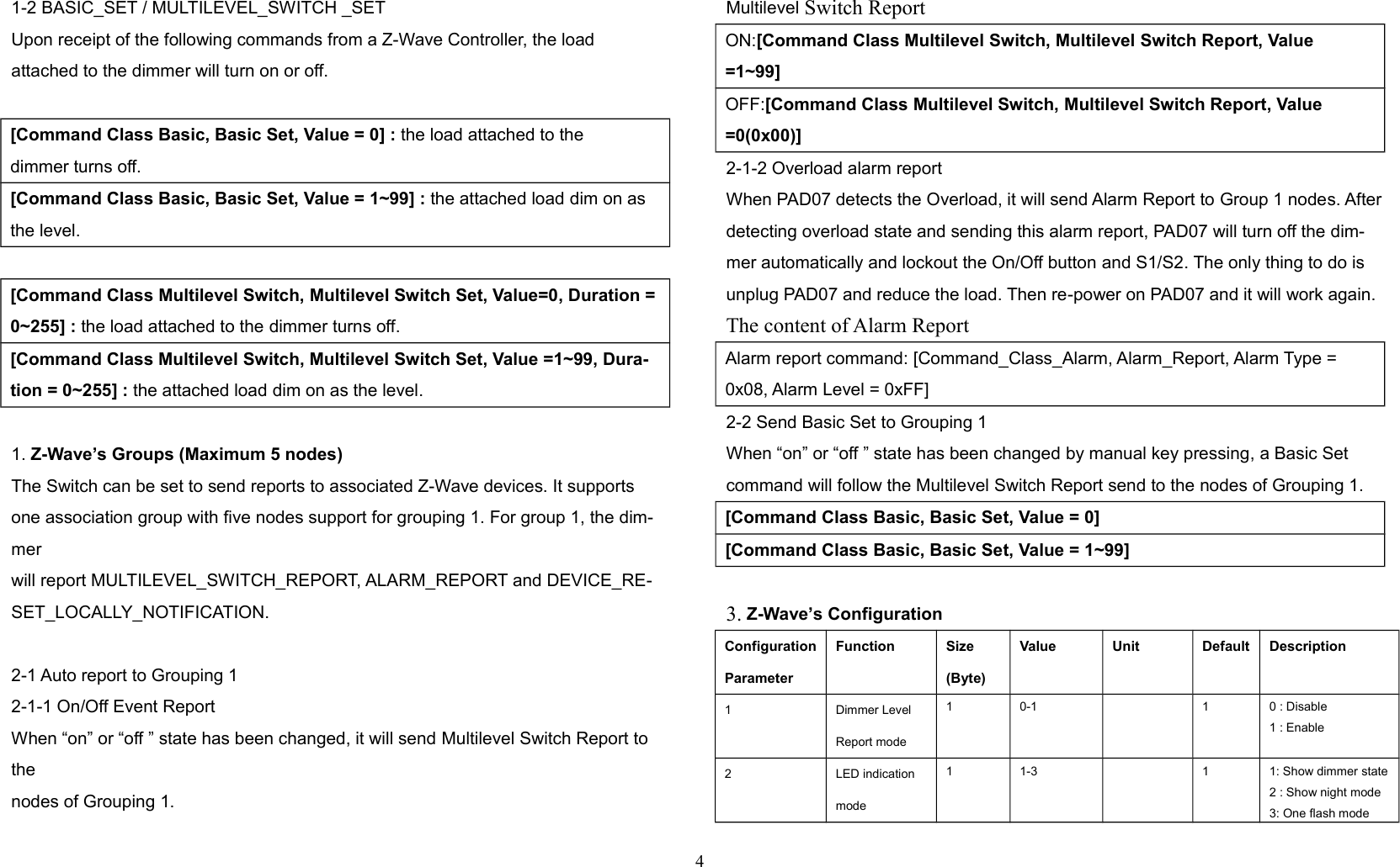 1-2 BASIC_SET / MULTILEVEL_SWITCH _SETUpon receipt of the following commands from a Z-Wave Controller, the loadattached to the dimmer will turn on or off.[Command Class Basic, Basic Set, Value = 0] : the load attached to thedimmer turns off.[Command Class Basic, Basic Set, Value = 1~99] : the attached load dim on as the level.[Command Class Multilevel Switch, Multilevel Switch Set, Value=0, Duration = 0~255] : the load attached to the dimmer turns off.[Command Class Multilevel Switch, Multilevel Switch Set, Value =1~99, Dura-tion = 0~255] : the attached load dim on as the level.1. Z-Wave’s Groups (Maximum 5 nodes)The Switch can be set to send reports to associated Z-Wave devices. It supportsone association group with five nodes support for grouping 1. For group 1, the dim-merwill report MULTILEVEL_SWITCH_REPORT, ALARM_REPORT and DEVICE_RE-SET_LOCALLY_NOTIFICATION.2-1 Auto report to Grouping 12-1-1 On/Off Event ReportWhen “on” or “off ” state has been changed, it will send Multilevel Switch Report to thenodes of Grouping 1.Multilevel Switch ReportON:[Command Class Multilevel Switch, Multilevel Switch Report, Value=1~99]OFF:[Command Class Multilevel Switch, Multilevel Switch Report, Value =0(0x00)]2-1-2 Overload alarm reportWhen PAD07 detects the Overload, it will send Alarm Report to Group 1 nodes. After detecting overload state and sending this alarm report, PAD07 will turn off the dim-mer automatically and lockout the On/Off button and S1/S2. The only thing to do is unplug PAD07 and reduce the load. Then re-power on PAD07 and it will work again.The content of Alarm ReportAlarm report command: [Command_Class_Alarm, Alarm_Report, Alarm Type = 0x08, Alarm Level = 0xFF]2-2 Send Basic Set to Grouping 1When “on” or “off ” state has been changed by manual key pressing, a Basic Set command will follow the Multilevel Switch Report send to the nodes of Grouping 1.[Command Class Basic, Basic Set, Value = 0] [Command Class Basic, Basic Set, Value = 1~99] 3. Z-Wave’s ConfigurationConfigurationParameterFunction Size(Byte)Value Unit Default Description1 Dimmer LevelReport mode1 0-1 1 0 : Disable1 : Enable2 LED indication mode1 1-3 1 1: Show dimmer state2 : Show night mode3: One flash mode4