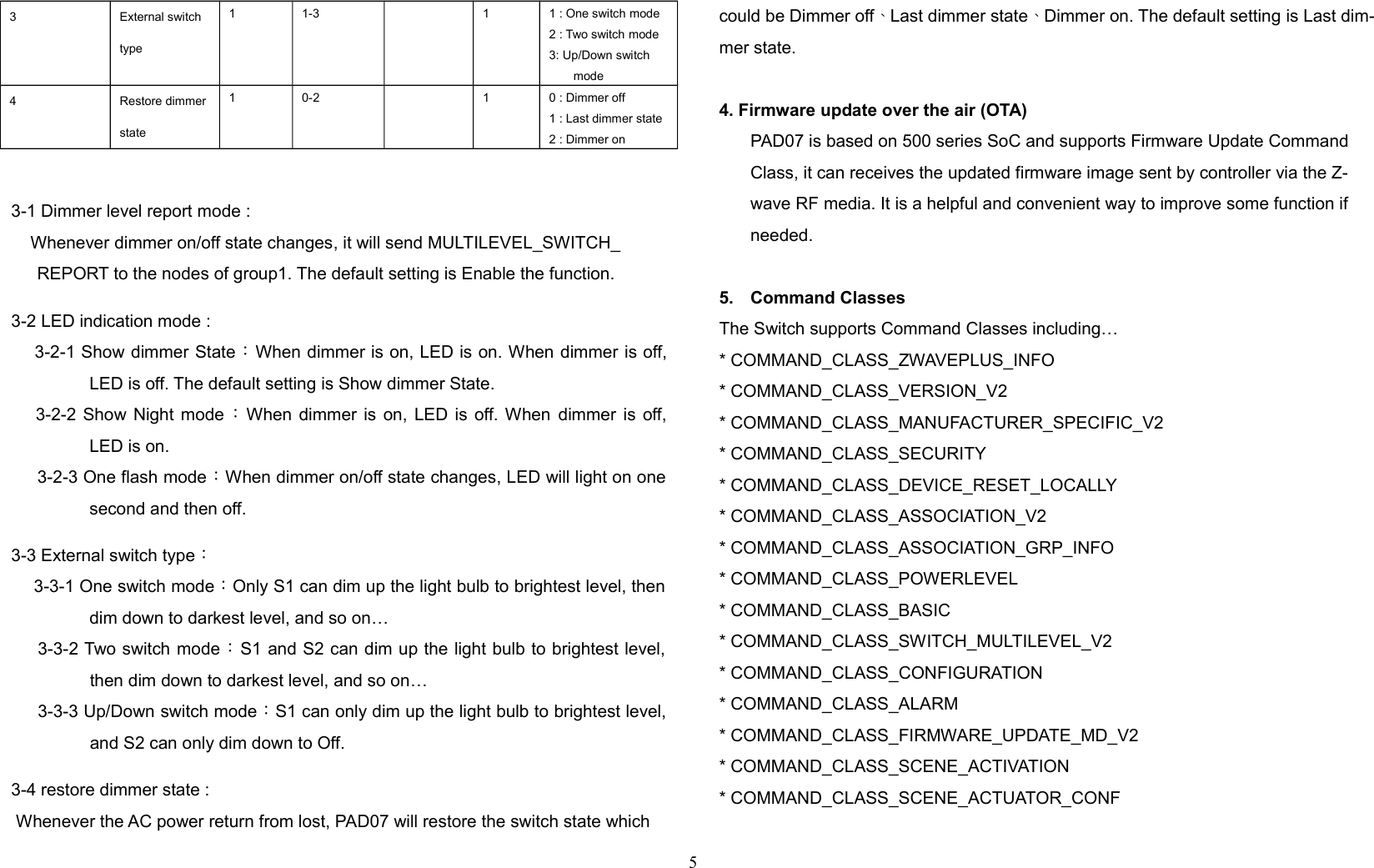 3 External switch type1 1-3 1 1 : One switch mode2 : Two switch mode3: Up/Down switch mode4 Restore dimmer state1 0-2 1 0 : Dimmer off1 : Last dimmer state2 : Dimmer on3-1 Dimmer level report mode :    Whenever dimmer on/off state changes, it will send MULTILEVEL_SWITCH_REPORT to the nodes of group1. The default setting is Enable the function.3-2 LED indication mode : 3-2-1 Show dimmer State：When dimmer is on, LED is on. When dimmer is off,LED is off. The default setting is Show dimmer State.  3-2-2 Show Night mode ：When dimmer is on, LED is off. When  dimmer  is off,LED is on.3-2-3 One flash mode：When dimmer on/off state changes, LED will light on onesecond and then off.3-3 External switch type： 3-3-1 One switch mode：Only S1 can dim up the light bulb to brightest level, thendim down to darkest level, and so on… 3-3-2 Two switch mode：S1 and S2 can dim up the light bulb to brightest level,then dim down to darkest level, and so on…3-3-3 Up/Down switch mode：S1 can only dim up the light bulb to brightest level,and S2 can only dim down to Off.3-4 restore dimmer state : Whenever the AC power return from lost, PAD07 will restore the switch state whichcould be Dimmer off、Last dimmer state、Dimmer on. The default setting is Last dim-mer state.4. Firmware update over the air (OTA)PAD07 is based on 500 series SoC and supports Firmware Update Command Class, it can receives the updated firmware image sent by controller via the Z-wave RF media. It is a helpful and convenient way to improve some function if needed.5. Command ClassesThe Switch supports Command Classes including…* COMMAND_CLASS_ZWAVEPLUS_INFO* COMMAND_CLASS_VERSION_V2* COMMAND_CLASS_MANUFACTURER_SPECIFIC_V2* COMMAND_CLASS_SECURITY* COMMAND_CLASS_DEVICE_RESET_LOCALLY* COMMAND_CLASS_ASSOCIATION_V2* COMMAND_CLASS_ASSOCIATION_GRP_INFO* COMMAND_CLASS_POWERLEVEL* COMMAND_CLASS_BASIC* COMMAND_CLASS_SWITCH_MULTILEVEL_V2* COMMAND_CLASS_CONFIGURATION * COMMAND_CLASS_ALARM* COMMAND_CLASS_FIRMWARE_UPDATE_MD_V2* COMMAND_CLASS_SCENE_ACTIVATION* COMMAND_CLASS_SCENE_ACTUATOR_CONF5