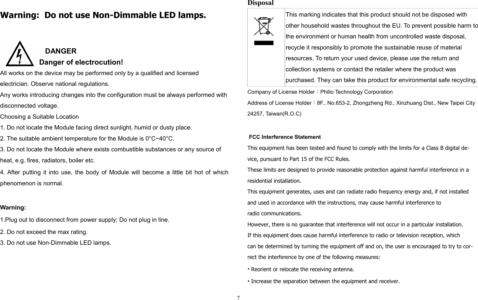 Warning:  Do not use Non-Dimmable LED lamps.DANGER   Danger of electrocution!All works on the device may be performed only by a qualified and licensed electrician. Observe national regulations. Any works introducing changes into the configuration must be always performed with disconnected voltage. Choosing a Suitable Location1. Do not locate the Module facing direct sunlight, humid or dusty place.2. The suitable ambient temperature for the Module is 0°C~40°C.3. Do not locate the Module where exists combustible substances or any source of heat, e.g. fires, radiators, boiler etc.4. After putting it into use, the body of Module will become a little bit hot of whichphenomenon is normal.Warning:1.Plug out to disconnect from power supply; Do not plug in line. 2. Do not exceed the max rating.3. Do not use Non-Dimmable LED lamps.Disposal This marking indicates that this product should not be disposed with other household wastes throughout the EU. To prevent possible harm to the environment or human health from uncontrolled waste disposal, recycle it responsibly to promote the sustainable reuse of material resources. To return your used device, please use the return and collection systems or contact the retailer where the product was purchased. They can take this product for environmental safe recycling.Company of License Holder：Philio Technology CorporationAddress of License Holder：8F., No.653-2, Zhongzheng Rd., Xinzhuang Dist., New Taipei City24257, Taiwan(R.O.C) FCC Interference StatementThis equipment has been tested and found to comply with the limits for a Class B digital de-vice, pursuant to Part 15 of the FCC Rules. These limits are designed to provide reasonable protection against harmful interference in a residential installation. This equipment generates, uses and can radiate radio frequency energy and, if not installed and used in accordance with the instructions, may cause harmful interference toradio communications. However, there is no guarantee that interference will not occur in a particular installation. If this equipment does cause harmful interference to radio or television reception, whichcan be determined by turning the equipment off and on, the user is encouraged to try to cor-rect the interference by one of the following measures:• Reorient or relocate the receiving antenna.• Increase the separation between the equipment and receiver.7