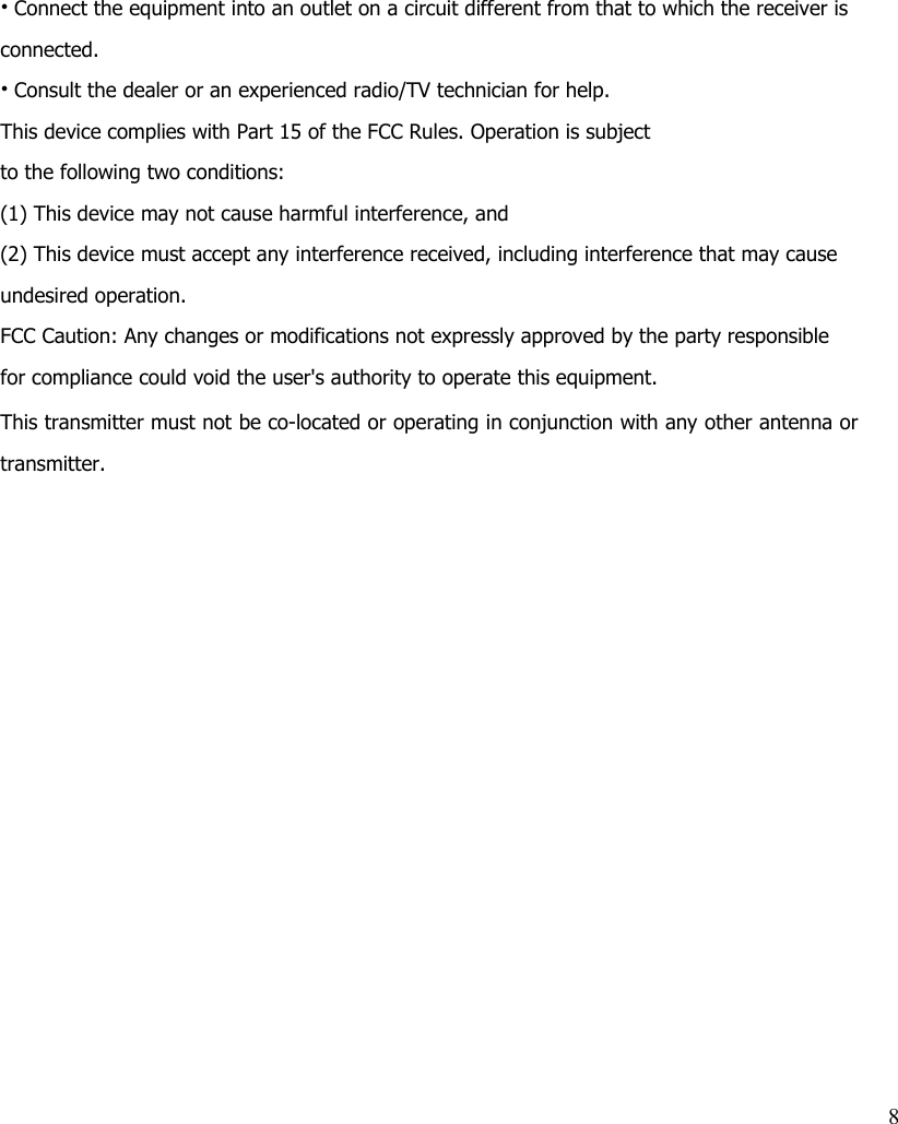 • Connect the equipment into an outlet on a circuit different from that to which the receiver is connected.• Consult the dealer or an experienced radio/TV technician for help.This device complies with Part 15 of the FCC Rules. Operation is subjectto the following two conditions:(1) This device may not cause harmful interference, and(2) This device must accept any interference received, including interference that may cause undesired operation.FCC Caution: Any changes or modifications not expressly approved by the party responsible for compliance could void the user&apos;s authority to operate this equipment.This transmitter must not be co-located or operating in conjunction with any other antenna ortransmitter.8