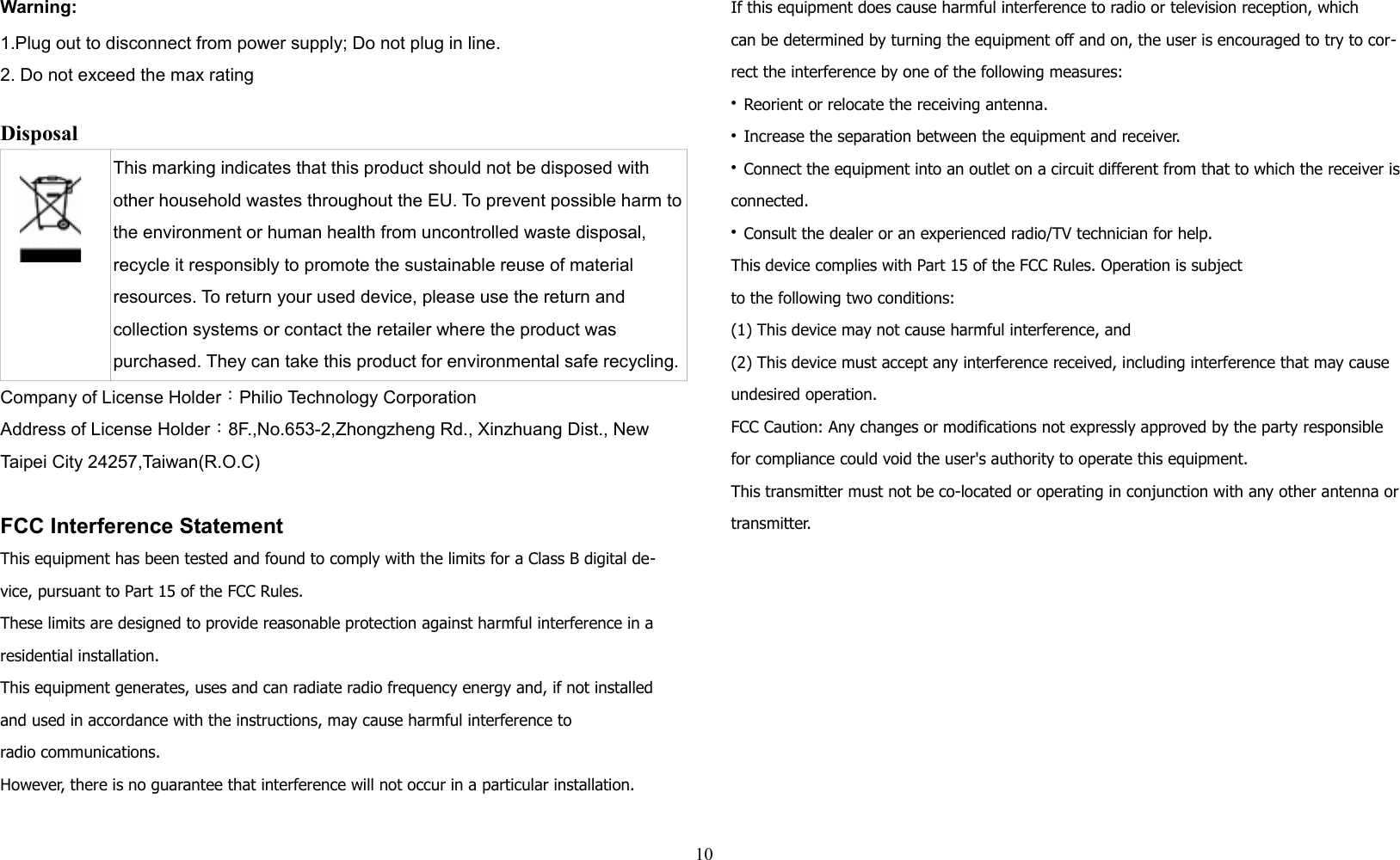 Warning:1.Plug out to disconnect from power supply; Do not plug in line. 2. Do not exceed the max rating Disposal This marking indicates that this product should not be disposed with other household wastes throughout the EU. To prevent possible harm tothe environment or human health from uncontrolled waste disposal, recycle it responsibly to promote the sustainable reuse of material resources. To return your used device, please use the return and collection systems or contact the retailer where the product was purchased. They can take this product for environmental safe recycling.Company of License Holder：Philio Technology CorporationAddress of License Holder：8F.,No.653-2,Zhongzheng Rd., Xinzhuang Dist., New Taipei City 24257,Taiwan(R.O.C)FCC Interference StatementThis equipment has been tested and found to comply with the limits for a Class B digital de-vice, pursuant to Part 15 of the FCC Rules. These limits are designed to provide reasonable protection against harmful interference in a residential installation. This equipment generates, uses and can radiate radio frequency energy and, if not installed and used in accordance with the instructions, may cause harmful interference toradio communications. However, there is no guarantee that interference will not occur in a particular installation. If this equipment does cause harmful interference to radio or television reception, whichcan be determined by turning the equipment off and on, the user is encouraged to try to cor-rect the interference by one of the following measures:• Reorient or relocate the receiving antenna.• Increase the separation between the equipment and receiver.• Connect the equipment into an outlet on a circuit different from that to which the receiver is connected.• Consult the dealer or an experienced radio/TV technician for help.This device complies with Part 15 of the FCC Rules. Operation is subjectto the following two conditions:(1) This device may not cause harmful interference, and(2) This device must accept any interference received, including interference that may cause undesired operation.FCC Caution: Any changes or modifications not expressly approved by the party responsible for compliance could void the user&apos;s authority to operate this equipment.This transmitter must not be co-located or operating in conjunction with any other antenna or transmitter.10