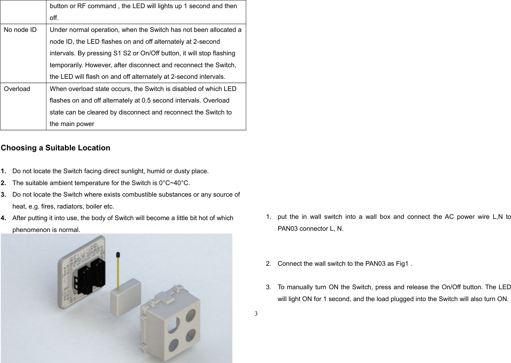 button or RF command , the LED will lights up 1 second and then off.No node ID Under normal operation, when the Switch has not been allocated anode ID, the LED flashes on and off alternately at 2-second intervals. By pressing S1 S2 or On/Off button, it will stop flashing temporarily. However, after disconnect and reconnect the Switch, the LED will flash on and off alternately at 2-second intervals.Overload When overload state occurs, the Switch is disabled of which LED flashes on and off alternately at 0.5 second intervals. Overload state can be cleared by disconnect and reconnect the Switch to the main powerChoosing a Suitable Location1. Do not locate the Switch facing direct sunlight, humid or dusty place.2. The suitable ambient temperature for the Switch is 0°C~40°C.3. Do not locate the Switch where exists combustible substances or any source of heat, e.g. fires, radiators, boiler etc.4. After putting it into use, the body of Switch will become a little bit hot of which phenomenon is normal.Installation1. put the in  wall switch into  a wall box and connect the AC power wire L,N toPAN03 connector L, N.2. Connect the wall switch to the PAN03 as Fig1 .3. To manually turn ON the Switch, press and release the On/Off button. The LEDwill light ON for 1 second, and the load plugged into the Switch will also turn ON.3