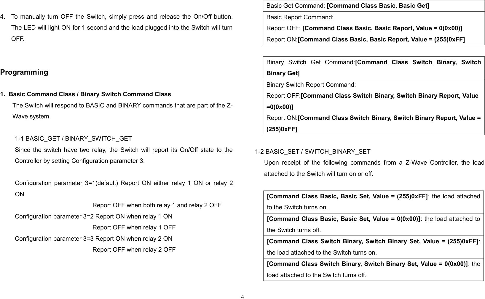 4. To manually turn OFF the Switch, simply press and release the On/Off button.The LED will light ON for 1 second and the load plugged into the Switch will turnOFF.Programming1.  Basic Command Class / Binary Switch Command ClassThe Switch will respond to BASIC and BINARY commands that are part of the Z-Wave system.1-1 BASIC_GET / BINARY_SWITCH_GETSince the switch have two relay, the Switch will report its On/Off state to theController by setting Configuration parameter 3.Configuration parameter 3=1(default) Report ON either relay 1 ON or relay 2ON   Report OFF when both relay 1 and relay 2 OFFConfiguration parameter 3=2 Report ON when relay 1 ON   Report OFF when relay 1 OFFConfiguration parameter 3=3 Report ON when relay 2 ON   Report OFF when relay 2 OFF    Basic Get Command: [Command Class Basic, Basic Get]Basic Report Command:Report OFF: [Command Class Basic, Basic Report, Value = 0(0x00)]Report ON:[Command Class Basic, Basic Report, Value = (255)0xFF]Binary   Switch   Get   Command:[Command   Class   Switch   Binary,   SwitchBinary Get]Binary Switch Report Command:Report OFF:[Command Class Switch Binary, Switch Binary Report, Value =0(0x00)]Report ON:[Command Class Switch Binary, Switch Binary Report, Value =(255)0xFF]1-2 BASIC_SET / SWITCH_BINARY_SET        Upon  receipt  of   the  following  commands  from  a  Z-Wave  Controller,  the  loadattached to the Switch will turn on or off.[Command Class Basic, Basic Set, Value = (255)0xFF]: the load attachedto the Switch turns on.[Command Class Basic, Basic Set, Value = 0(0x00)]: the load attached tothe Switch turns off.[Command Class Switch Binary, Switch Binary Set, Value = (255)0xFF]:the load attached to the Switch turns on.[Command Class Switch Binary, Switch Binary Set, Value = 0(0x00)]: theload attached to the Switch turns off.4