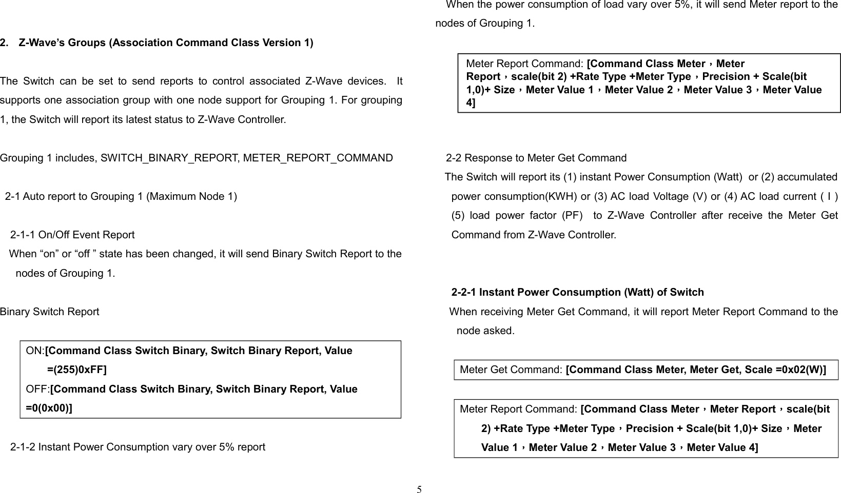 2. Z-Wave’s Groups (Association Command Class Version 1)The Switch  can be set to  send reports to  control associated Z-Wave  devices.   Itsupports one association group with one node support for Grouping 1. For grouping1, the Switch will report its latest status to Z-Wave Controller. Grouping 1 includes, SWITCH_BINARY_REPORT, METER_REPORT_COMMAND2-1 Auto report to Grouping 1 (Maximum Node 1)2-1-1 On/Off Event Report    When “on” or “off ” state has been changed, it will send Binary Switch Report to thenodes of Grouping 1.    Binary Switch ReportON:[Command Class Switch Binary, Switch Binary Report, Value =(255)0xFF]OFF:[Command Class Switch Binary, Switch Binary Report, Value =0(0x00)]2-1-2 Instant Power Consumption vary over 5% reportWhen the power consumption of load vary over 5%, it will send Meter report to thenodes of Grouping 1.2-2 Response to Meter Get Command   The Switch will report its (1) instant Power Consumption (Watt)  or (2) accumulatedpower consumption(KWH) or (3) AC load Voltage (V) or (4) AC load current ( I )(5)  load   power  factor  (PF)    to   Z-Wave   Controller  after   receive  the  Meter  GetCommand from Z-Wave Controller.2-2-1 Instant Power Consumption (Watt) of Switch    When receiving Meter Get Command, it will report Meter Report Command to thenode asked.Meter Get Command: [Command Class Meter, Meter Get, Scale =0x02(W)] Meter Report Command: [Command Class Meter，Meter Report，scale(bit2) +Rate Type +Meter Type，Precision + Scale(bit 1,0)+ Size，Meter Value 1，Meter Value 2，Meter Value 3，Meter Value 4]5Meter Report Command: [Command Class Meter，Meter Report，scale(bit 2) +Rate Type +Meter Type，Precision + Scale(bit 1,0)+ Size，Meter Value 1，Meter Value 2，Meter Value 3，Meter Value 4]