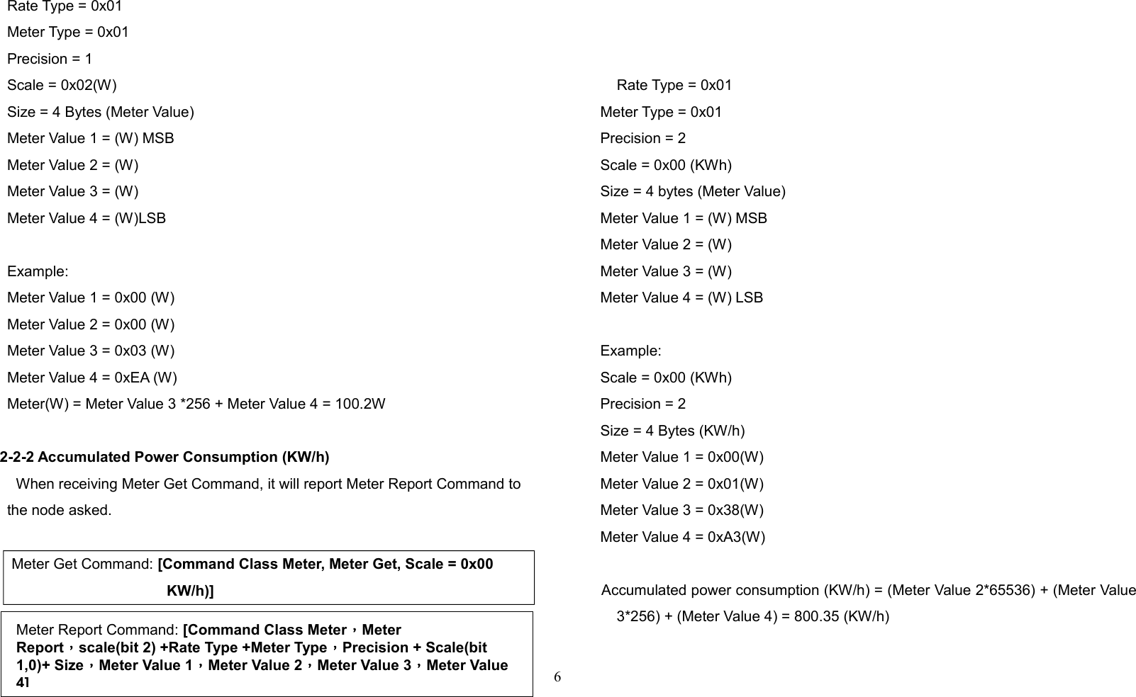 Rate Type = 0x01Meter Type = 0x01Precision = 1Scale = 0x02(W)Size = 4 Bytes (Meter Value)Meter Value 1 = (W) MSBMeter Value 2 = (W)Meter Value 3 = (W)Meter Value 4 = (W)LSBExample:Meter Value 1 = 0x00 (W)Meter Value 2 = 0x00 (W)Meter Value 3 = 0x03 (W)Meter Value 4 = 0xEA (W)Meter(W) = Meter Value 3 *256 + Meter Value 4 = 100.2W2-2-2 Accumulated Power Consumption (KW/h)When receiving Meter Get Command, it will report Meter Report Command tothe node asked.Meter Get Command: [Command Class Meter, Meter Get, Scale = 0x00 KW/h)]    Rate Type = 0x01     Meter Type = 0x01     Precision = 2     Scale = 0x00 (KWh)     Size = 4 bytes (Meter Value)     Meter Value 1 = (W) MSB     Meter Value 2 = (W)      Meter Value 3 = (W)     Meter Value 4 = (W) LSB     Example:     Scale = 0x00 (KWh)     Precision = 2     Size = 4 Bytes (KW/h)     Meter Value 1 = 0x00(W)     Meter Value 2 = 0x01(W)     Meter Value 3 = 0x38(W)     Meter Value 4 = 0xA3(W)     Accumulated power consumption (KW/h) = (Meter Value 2*65536) + (Meter Value3*256) + (Meter Value 4) = 800.35 (KW/h)6Meter Report Command: [Command Class Meter，Meter Report，scale(bit 2) +Rate Type +Meter Type，Precision + Scale(bit 1,0)+ Size，Meter Value 1，Meter Value 2，Meter Value 3，Meter Value 4]