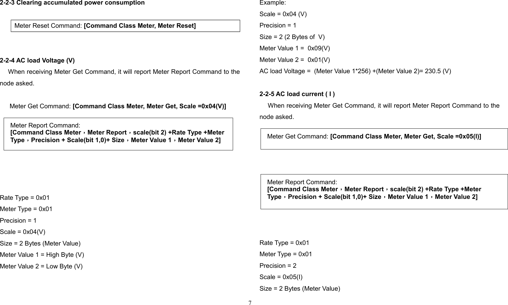 2-2-3 Clearing accumulated power consumption   Meter Reset Command: [Command Class Meter, Meter Reset]2-2-4 AC load Voltage (V)    When receiving Meter Get Command, it will report Meter Report Command to thenode asked.  Meter Get Command: [Command Class Meter, Meter Get, Scale =0x04(V)]  Rate Type = 0x01Meter Type = 0x01Precision = 1Scale = 0x04(V)Size = 2 Bytes (Meter Value)Meter Value 1 = High Byte (V)Meter Value 2 = Low Byte (V)Example:Scale = 0x04 (V)Precision = 1 Size = 2 (2 Bytes of  V)Meter Value 1 =  0x09(V)Meter Value 2 =  0x01(V)AC load Voltage =  (Meter Value 1*256) +(Meter Value 2)= 230.5 (V)2-2-5 AC load current ( I )    When receiving Meter Get Command, it will report Meter Report Command to thenode asked.  Rate Type = 0x01Meter Type = 0x01Precision = 2Scale = 0x05(I)Size = 2 Bytes (Meter Value)7Meter Report Command:[Command Class Meter，Meter Report，scale(bit 2) +Rate Type +Meter Type，Precision + Scale(bit 1,0)+ Size，Meter Value 1，Meter Value 2] Meter Get Command: [Command Class Meter, Meter Get, Scale =0x05(I)]Meter Report Command:[Command Class Meter，Meter Report，scale(bit 2) +Rate Type +Meter Type，Precision + Scale(bit 1,0)+ Size，Meter Value 1，Meter Value 2]