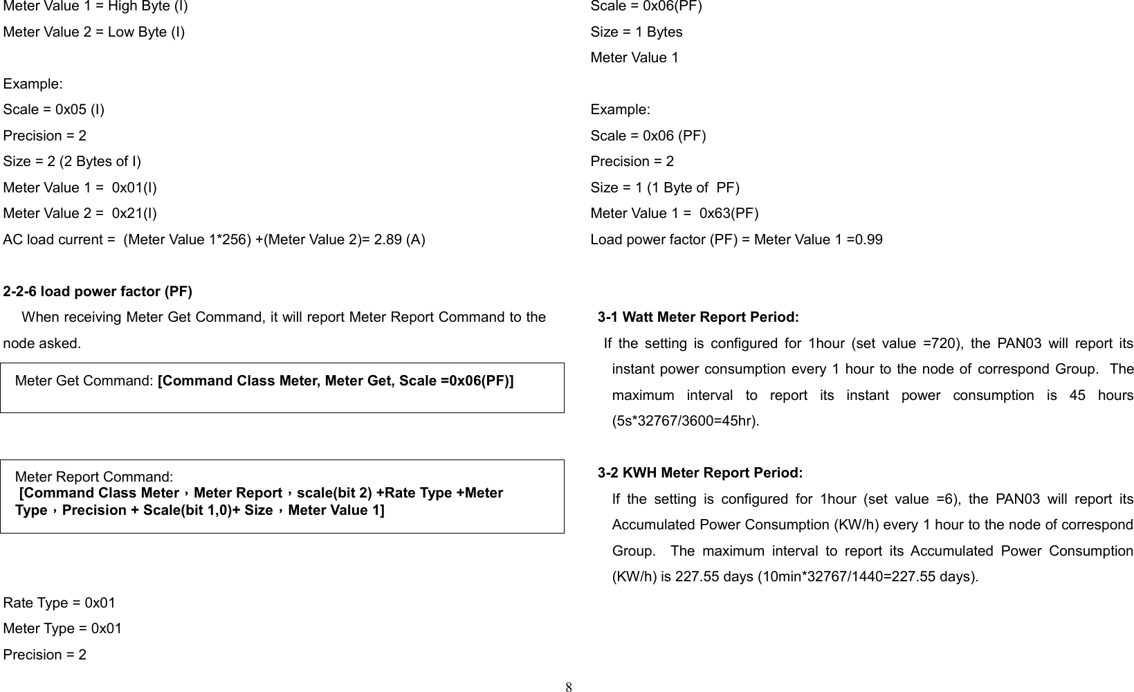 Meter Value 1 = High Byte (I)Meter Value 2 = Low Byte (I)Example:Scale = 0x05 (I)Precision = 2 Size = 2 (2 Bytes of I)Meter Value 1 =  0x01(I)Meter Value 2 =  0x21(I)AC load current =  (Meter Value 1*256) +(Meter Value 2)= 2.89 (A)2-2-6 load power factor (PF)    When receiving Meter Get Command, it will report Meter Report Command to thenode asked.Rate Type = 0x01Meter Type = 0x01Precision = 2Scale = 0x06(PF)Size = 1 Bytes Meter Value 1 Example:Scale = 0x06 (PF)Precision = 2Size = 1 (1 Byte of  PF)Meter Value 1 =  0x63(PF)Load power factor (PF) = Meter Value 1 =0.993-1 Watt Meter Report Period:    If the setting is configured for 1hour (set value =720), the PAN03 will report itsinstant power consumption every 1 hour to the node of correspond Group.  Themaximum   interval   to   report   its   instant   power   consumption   is   45   hours(5s*32767/3600=45hr).3-2 KWH Meter Report Period:      If the   setting  is  configured  for  1hour  (set   value  =6),  the   PAN03  will   report  itsAccumulated Power Consumption (KW/h) every 1 hour to the node of correspondGroup.   The  maximum   interval  to   report  its Accumulated  Power  Consumption(KW/h) is 227.55 days (10min*32767/1440=227.55 days).8Meter Get Command: [Command Class Meter, Meter Get, Scale =0x06(PF)]Meter Report Command: [Command Class Meter，Meter Report，scale(bit 2) +Rate Type +Meter Type，Precision + Scale(bit 1,0)+ Size，Meter Value 1]