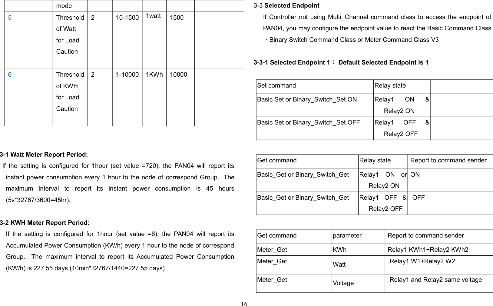 mode5Thresholdof Watt for Load Caution2 10-1500 1watt 15006Thresholdof KWH for Load Caution2 1-10000 1KWh 100003-1 Watt Meter Report Period:    If the setting is configured for 1hour (set value =720), the PAN04 will report itsinstant power consumption every 1 hour to the node of correspond Group.  Themaximum   interval   to   report   its   instant   power   consumption   is   45   hours(5s*32767/3600=45hr).3-2 KWH Meter Report Period:      If   the   setting is   configured for  1hour (set  value   =6),  the   PAN04  will  report  itsAccumulated Power Consumption (KW/h) every 1 hour to the node of correspondGroup.   The   maximum   interval  to  report   its  Accumulated  Power  Consumption(KW/h) is 227.55 days (10min*32767/1440=227.55 days).3-3 Selected EndpointIf Controller not using Multi_Channel command class to access the endpoint ofPAN04, you may configure the endpoint value to react the Basic Command Class、Binary Switch Command Class or Meter Command Class V33-3-1 Selected Endpoint 1： Default Selected Endpoint is 1Set command Relay stateBasic Set or Binary_Switch_Set ON Relay1   ON   &amp;Relay2 ONBasic Set or Binary_Switch_Set OFF Relay1   OFF   &amp;Relay2 OFFGet command Relay state  Report to command senderBasic_Get or Binary_Switch_Get Relay1   ON   orRelay2 ON ONBasic_Get or Binary_Switch_Get Relay1   OFF   &amp;Relay2 OFFOFFGet command parameter  Report to command senderMeter_Get KWh  Relay1 KWh1+Relay2 KWh2Meter_Get Watt Relay1 W1+Relay2 W2Meter_Get Voltage Relay1 and Relay2 same voltage16