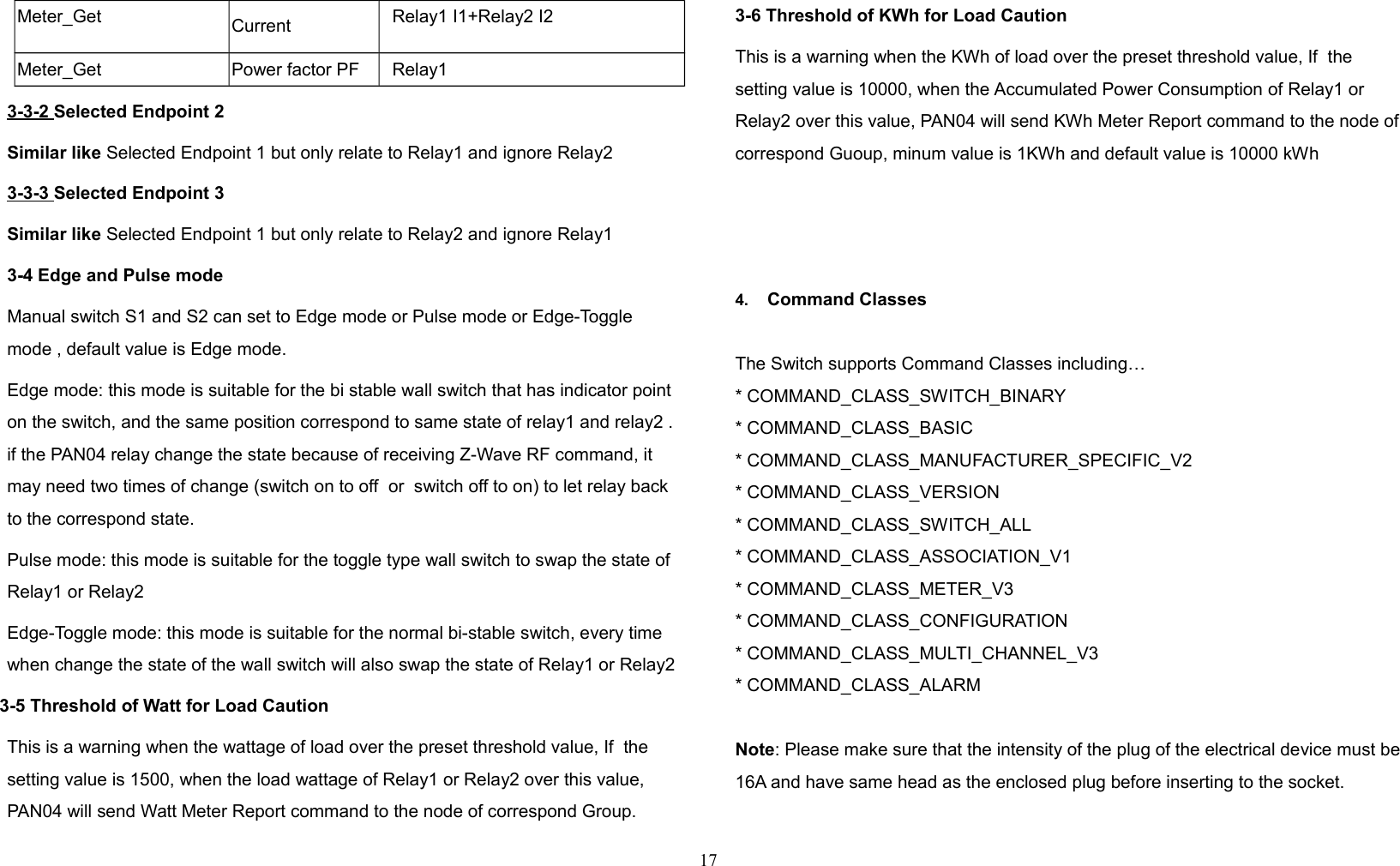 Meter_Get Current Relay1 I1+Relay2 I2Meter_Get Power factor PF Relay13-3-2 Selected Endpoint 2Similar like Selected Endpoint 1 but only relate to Relay1 and ignore Relay23-3-3 Selected Endpoint 3Similar like Selected Endpoint 1 but only relate to Relay2 and ignore Relay13-4 Edge and Pulse modeManual switch S1 and S2 can set to Edge mode or Pulse mode or Edge-Toggle mode , default value is Edge mode.Edge mode: this mode is suitable for the bi stable wall switch that has indicator point on the switch, and the same position correspond to same state of relay1 and relay2 . if the PAN04 relay change the state because of receiving Z-Wave RF command, it may need two times of change (switch on to off  or  switch off to on) to let relay back to the correspond state.  Pulse mode: this mode is suitable for the toggle type wall switch to swap the state of Relay1 or Relay2Edge-Toggle mode: this mode is suitable for the normal bi-stable switch, every time when change the state of the wall switch will also swap the state of Relay1 or Relay2 3-5 Threshold of Watt for Load CautionThis is a warning when the wattage of load over the preset threshold value, If  the setting value is 1500, when the load wattage of Relay1 or Relay2 over this value, PAN04 will send Watt Meter Report command to the node of correspond Group.3-6 Threshold of KWh for Load CautionThis is a warning when the KWh of load over the preset threshold value, If  the setting value is 10000, when the Accumulated Power Consumption of Relay1 or Relay2 over this value, PAN04 will send KWh Meter Report command to the node of correspond Guoup, minum value is 1KWh and default value is 10000 kWh4. Command ClassesThe Switch supports Command Classes including…* COMMAND_CLASS_SWITCH_BINARY* COMMAND_CLASS_BASIC* COMMAND_CLASS_MANUFACTURER_SPECIFIC_V2* COMMAND_CLASS_VERSION* COMMAND_CLASS_SWITCH_ALL* COMMAND_CLASS_ASSOCIATION_V1* COMMAND_CLASS_METER_V3* COMMAND_CLASS_CONFIGURATION* COMMAND_CLASS_MULTI_CHANNEL_V3* COMMAND_CLASS_ALARMNote: Please make sure that the intensity of the plug of the electrical device must be 16A and have same head as the enclosed plug before inserting to the socket. 17