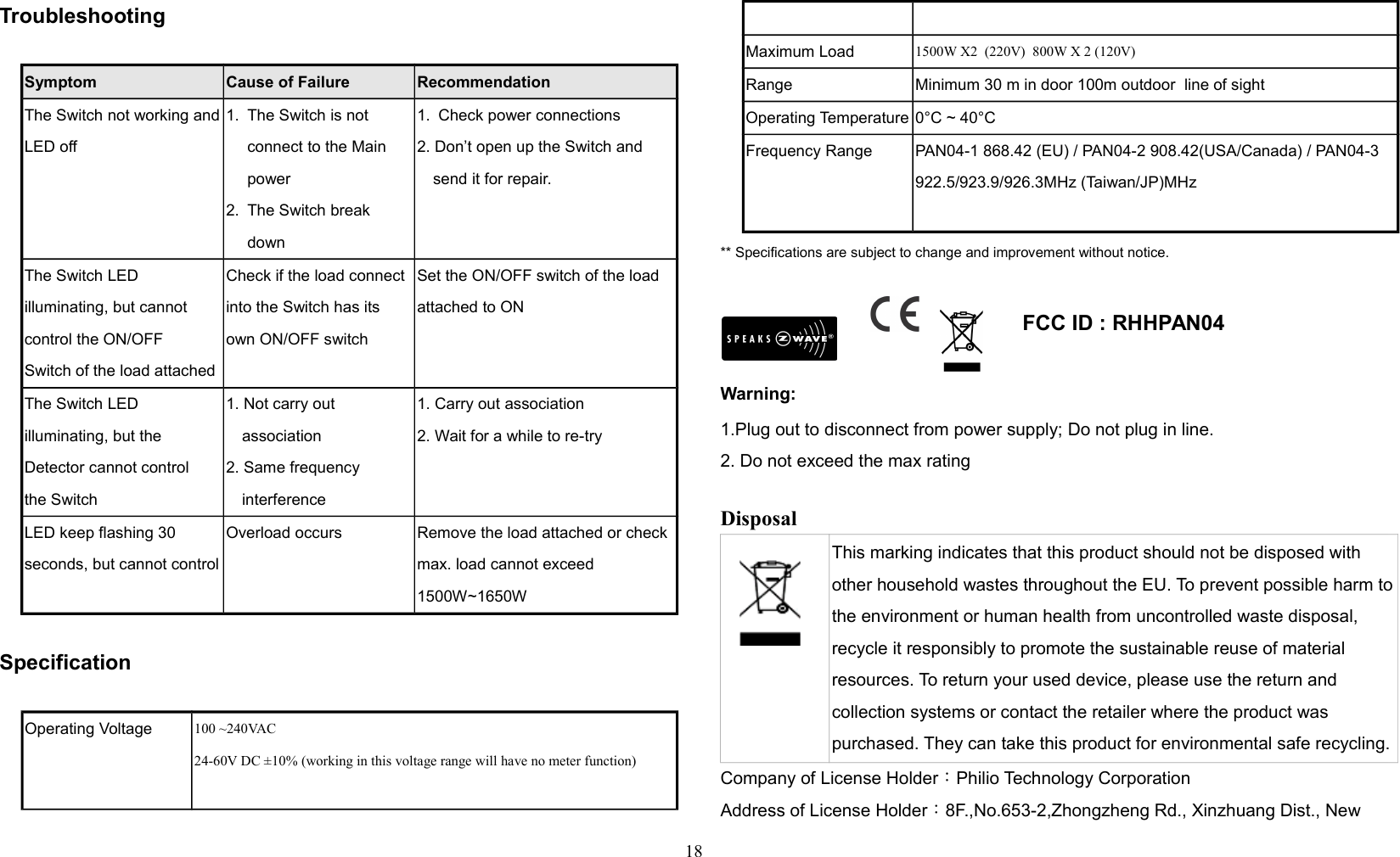 Troubleshooting                 Symptom Cause of Failure RecommendationThe Switch not working andLED off1. The Switch is not connect to the Main power2. The Switch break down1. Check power connections2. Don’t open up the Switch and send it for repair.The Switch LED illuminating, but cannot control the ON/OFFSwitch of the load attachedCheck if the load connect into the Switch has its own ON/OFF switchSet the ON/OFF switch of the load attached to ONThe Switch LED illuminating, but the Detector cannot controlthe Switch1. Not carry out association2. Same frequency interference1. Carry out association2. Wait for a while to re-tryLED keep flashing 30 seconds, but cannot controlOverload occurs Remove the load attached or check max. load cannot exceed 1500W~1650WSpecificationOperating Voltage 100 ~240VAC24-60V DC ±10% (working in this voltage range will have no meter function)Maximum Load 1500W X2  (220V)  800W X 2 (120V) Range Minimum 30 m in door 100m outdoor  line of sightOperating Temperature 0°C ~ 40°CFrequency Range PAN04-1 868.42 (EU) / PAN04-2 908.42(USA/Canada) / PAN04-3 922.5/923.9/926.3MHz (Taiwan/JP)MHz** Specifications are subject to change and improvement without notice.                                                                                  FCC ID : RHHPAN04  Warning:1.Plug out to disconnect from power supply; Do not plug in line. 2. Do not exceed the max rating Disposal This marking indicates that this product should not be disposed with other household wastes throughout the EU. To prevent possible harm tothe environment or human health from uncontrolled waste disposal, recycle it responsibly to promote the sustainable reuse of material resources. To return your used device, please use the return and collection systems or contact the retailer where the product was purchased. They can take this product for environmental safe recycling.Company of License Holder：Philio Technology CorporationAddress of License Holder：8F.,No.653-2,Zhongzheng Rd., Xinzhuang Dist., New 18