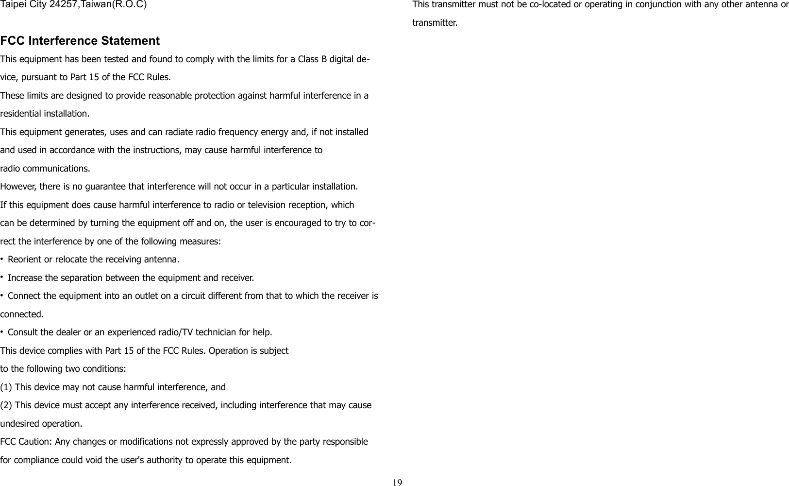 Taipei City 24257,Taiwan(R.O.C)FCC Interference StatementThis equipment has been tested and found to comply with the limits for a Class B digital de-vice, pursuant to Part 15 of the FCC Rules. These limits are designed to provide reasonable protection against harmful interference in a residential installation. This equipment generates, uses and can radiate radio frequency energy and, if not installed and used in accordance with the instructions, may cause harmful interference toradio communications. However, there is no guarantee that interference will not occur in a particular installation. If this equipment does cause harmful interference to radio or television reception, whichcan be determined by turning the equipment off and on, the user is encouraged to try to cor-rect the interference by one of the following measures:• Reorient or relocate the receiving antenna.• Increase the separation between the equipment and receiver.• Connect the equipment into an outlet on a circuit different from that to which the receiver is connected.• Consult the dealer or an experienced radio/TV technician for help.This device complies with Part 15 of the FCC Rules. Operation is subjectto the following two conditions:(1) This device may not cause harmful interference, and(2) This device must accept any interference received, including interference that may cause undesired operation.FCC Caution: Any changes or modifications not expressly approved by the party responsible for compliance could void the user&apos;s authority to operate this equipment.This transmitter must not be co-located or operating in conjunction with any other antenna or transmitter.19