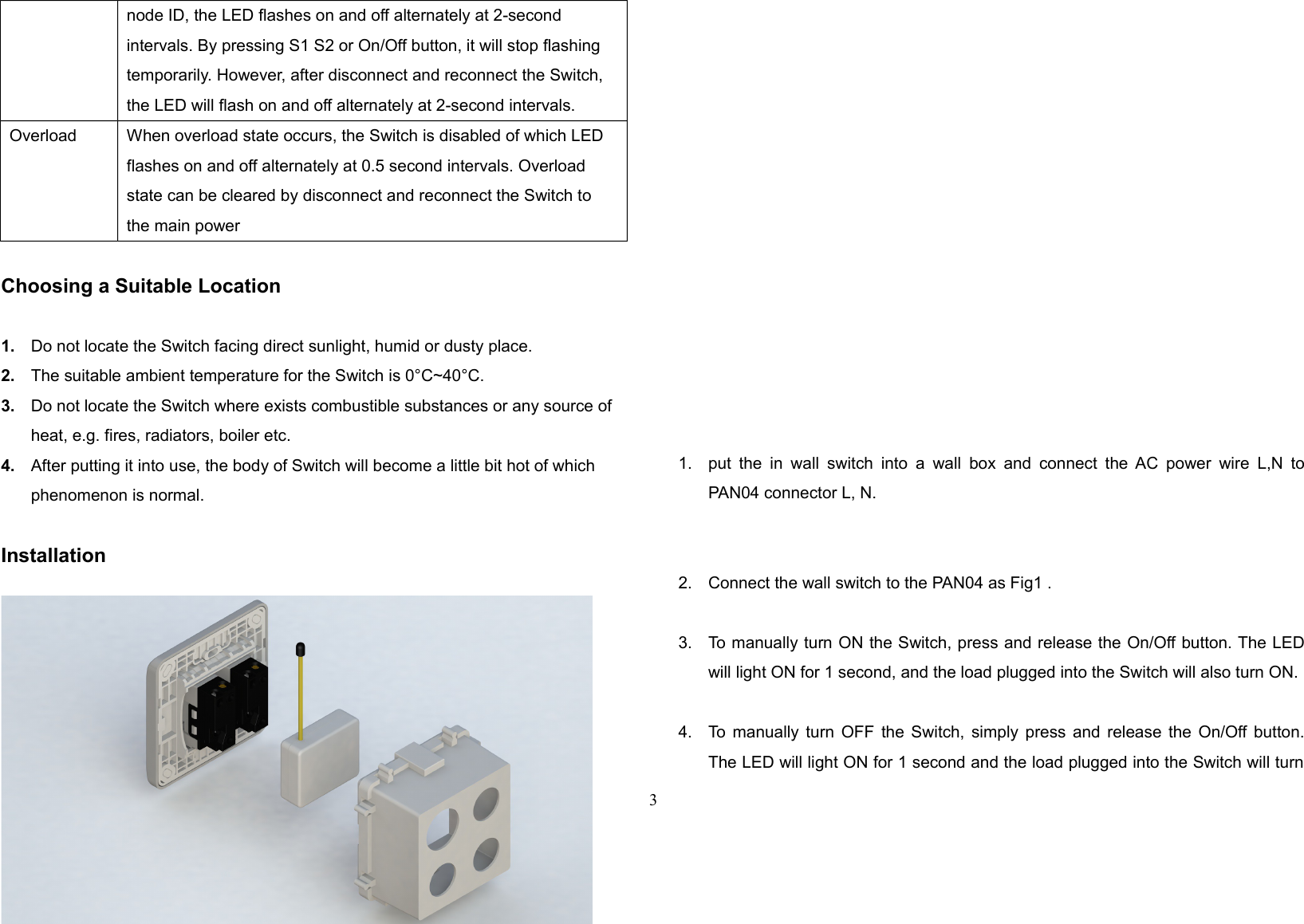 node ID, the LED flashes on and off alternately at 2-second intervals. By pressing S1 S2 or On/Off button, it will stop flashing temporarily. However, after disconnect and reconnect the Switch, the LED will flash on and off alternately at 2-second intervals.Overload When overload state occurs, the Switch is disabled of which LED flashes on and off alternately at 0.5 second intervals. Overload state can be cleared by disconnect and reconnect the Switch to the main powerChoosing a Suitable Location1. Do not locate the Switch facing direct sunlight, humid or dusty place.2. The suitable ambient temperature for the Switch is 0°C~40°C.3. Do not locate the Switch where exists combustible substances or any source of heat, e.g. fires, radiators, boiler etc.4. After putting it into use, the body of Switch will become a little bit hot of which phenomenon is normal.Installation1. put the  in wall switch  into a wall  box and  connect the  AC power  wire L,N toPAN04 connector L, N.2. Connect the wall switch to the PAN04 as Fig1 .3. To manually turn ON the Switch, press and release the On/Off button. The LEDwill light ON for 1 second, and the load plugged into the Switch will also turn ON.4. To manually turn OFF the Switch, simply press and release the On/Off button.The LED will light ON for 1 second and the load plugged into the Switch will turn3