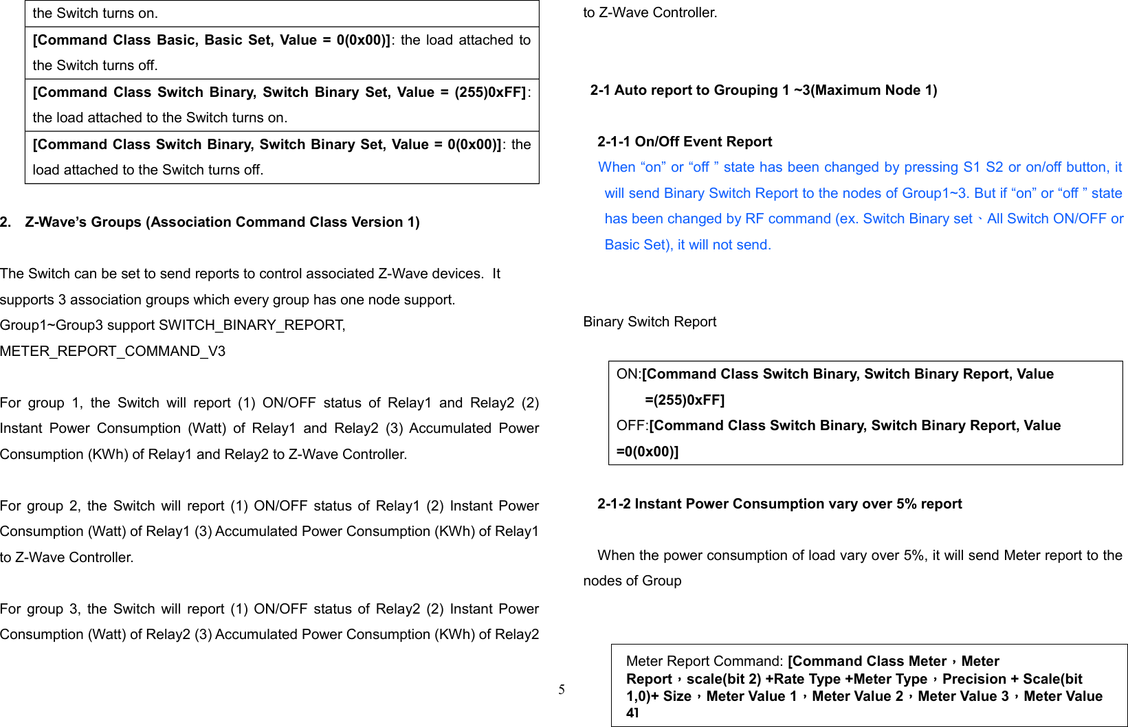 the Switch turns on.[Command Class Basic, Basic Set, Value = 0(0x00)]: the load attached tothe Switch turns off.[Command Class Switch Binary, Switch Binary Set, Value = (255)0xFF]:the load attached to the Switch turns on.[Command Class Switch Binary, Switch Binary Set, Value = 0(0x00)]: theload attached to the Switch turns off.2. Z-Wave’s Groups (Association Command Class Version 1)The Switch can be set to send reports to control associated Z-Wave devices.  It supports 3 association groups which every group has one node support. Group1~Group3 support SWITCH_BINARY_REPORT, METER_REPORT_COMMAND_V3 For  group  1,   the  Switch  will   report  (1)   ON/OFF  status  of   Relay1 and  Relay2  (2)Instant Power Consumption (Watt)  of Relay1  and  Relay2  (3)  Accumulated PowerConsumption (KWh) of Relay1 and Relay2 to Z-Wave Controller. For group 2, the Switch will report (1) ON/OFF status of Relay1 (2) Instant PowerConsumption (Watt) of Relay1 (3) Accumulated Power Consumption (KWh) of Relay1to Z-Wave Controller. For group 3, the Switch will report (1) ON/OFF status of Relay2 (2) Instant PowerConsumption (Watt) of Relay2 (3) Accumulated Power Consumption (KWh) of Relay2to Z-Wave Controller. 2-1 Auto report to Grouping 1 ~3(Maximum Node 1)2-1-1 On/Off Event Report    When “on” or “off ” state has been changed by pressing S1 S2 or on/off button, itwill send Binary Switch Report to the nodes of Group1~3. But if “on” or “off ” statehas been changed by RF command (ex. Switch Binary set、 All Switch ON/OFF orBasic Set), it will not send.   Binary Switch ReportON:[Command Class Switch Binary, Switch Binary Report, Value =(255)0xFF]OFF:[Command Class Switch Binary, Switch Binary Report, Value =0(0x00)]2-1-2 Instant Power Consumption vary over 5% reportWhen the power consumption of load vary over 5%, it will send Meter report to thenodes of Group5Meter Report Command: [Command Class Meter，Meter Report，scale(bit 2) +Rate Type +Meter Type，Precision + Scale(bit 1,0)+ Size，Meter Value 1，Meter Value 2，Meter Value 3，Meter Value 4]