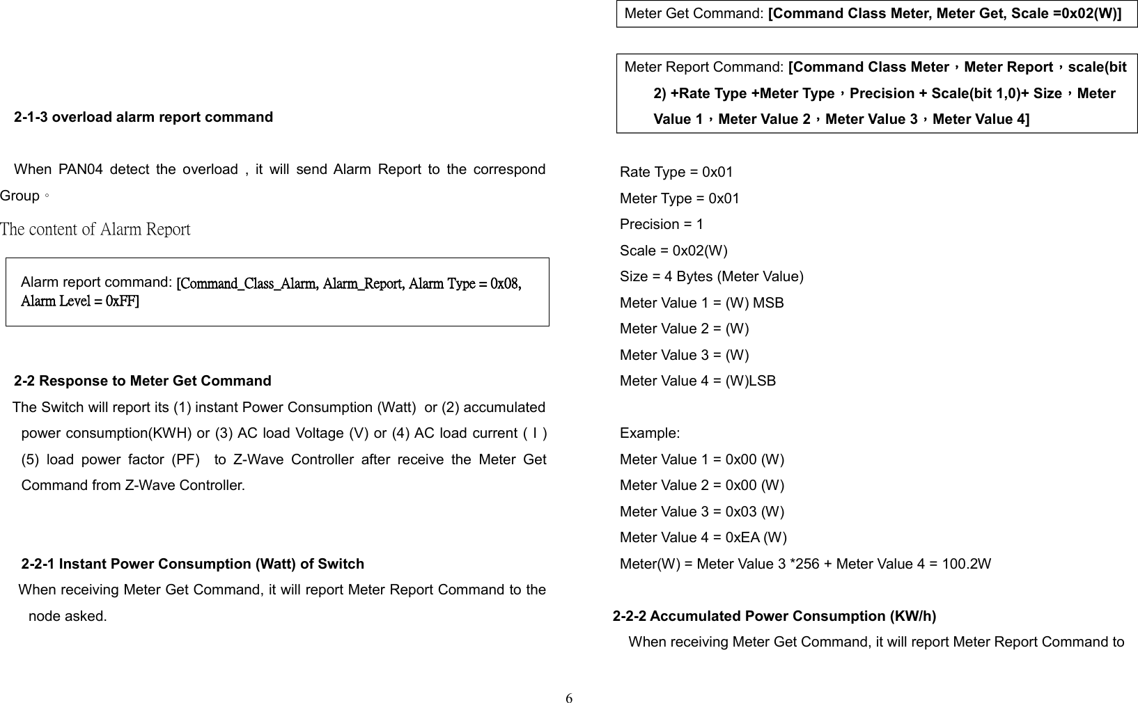 2-1-3 overload alarm report commandWhen PAN04 detect the overload , it will send Alarm Report to the correspondGroup。The content of Alarm Report 2-2 Response to Meter Get Command   The Switch will report its (1) instant Power Consumption (Watt)  or (2) accumulatedpower consumption(KWH) or (3) AC load Voltage (V) or (4) AC load current ( I )(5) load  power   factor   (PF)   to  Z-Wave  Controller  after  receive   the  Meter  GetCommand from Z-Wave Controller.2-2-1 Instant Power Consumption (Watt) of Switch    When receiving Meter Get Command, it will report Meter Report Command to thenode asked.Meter Get Command: [Command Class Meter, Meter Get, Scale =0x02(W)] Meter Report Command: [Command Class Meter，Meter Report，scale(bit2) +Rate Type +Meter Type，Precision + Scale(bit 1,0)+ Size，Meter Value 1，Meter Value 2，Meter Value 3，Meter Value 4]Rate Type = 0x01Meter Type = 0x01Precision = 1Scale = 0x02(W)Size = 4 Bytes (Meter Value)Meter Value 1 = (W) MSBMeter Value 2 = (W)Meter Value 3 = (W)Meter Value 4 = (W)LSBExample:Meter Value 1 = 0x00 (W)Meter Value 2 = 0x00 (W)Meter Value 3 = 0x03 (W)Meter Value 4 = 0xEA (W)Meter(W) = Meter Value 3 *256 + Meter Value 4 = 100.2W2-2-2 Accumulated Power Consumption (KW/h)When receiving Meter Get Command, it will report Meter Report Command to6Alarm report command: [Command_Class_Alarm, Alarm_Report, Alarm Type = 0x08, Alarm Level = 0xFF]
