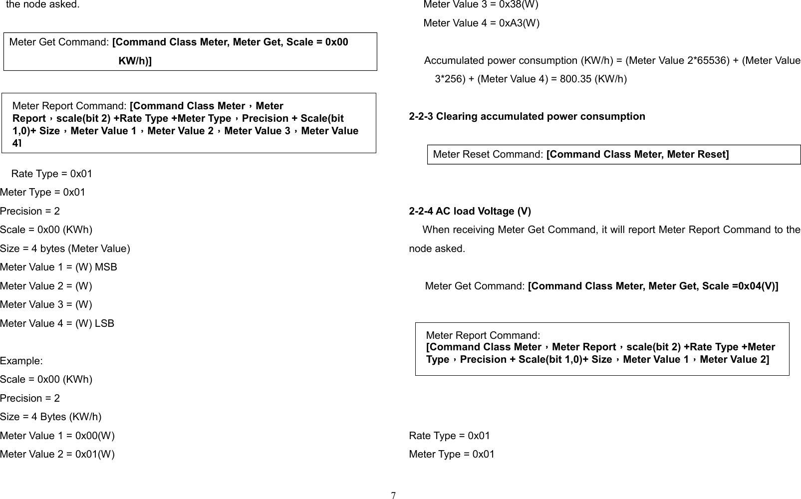 the node asked.Meter Get Command: [Command Class Meter, Meter Get, Scale = 0x00 KW/h)]    Rate Type = 0x01     Meter Type = 0x01     Precision = 2     Scale = 0x00 (KWh)     Size = 4 bytes (Meter Value)     Meter Value 1 = (W) MSB     Meter Value 2 = (W)      Meter Value 3 = (W)     Meter Value 4 = (W) LSB     Example:     Scale = 0x00 (KWh)     Precision = 2     Size = 4 Bytes (KW/h)     Meter Value 1 = 0x00(W)     Meter Value 2 = 0x01(W)     Meter Value 3 = 0x38(W)     Meter Value 4 = 0xA3(W)     Accumulated power consumption (KW/h) = (Meter Value 2*65536) + (Meter Value3*256) + (Meter Value 4) = 800.35 (KW/h)2-2-3 Clearing accumulated power consumption   Meter Reset Command: [Command Class Meter, Meter Reset]2-2-4 AC load Voltage (V)    When receiving Meter Get Command, it will report Meter Report Command to thenode asked.  Meter Get Command: [Command Class Meter, Meter Get, Scale =0x04(V)]  Rate Type = 0x01Meter Type = 0x017Meter Report Command:[Command Class Meter，Meter Report，scale(bit 2) +Rate Type +Meter Type，Precision + Scale(bit 1,0)+ Size，Meter Value 1，Meter Value 2]Meter Report Command: [Command Class Meter，Meter Report，scale(bit 2) +Rate Type +Meter Type，Precision + Scale(bit 1,0)+ Size，Meter Value 1，Meter Value 2，Meter Value 3，Meter Value 4]