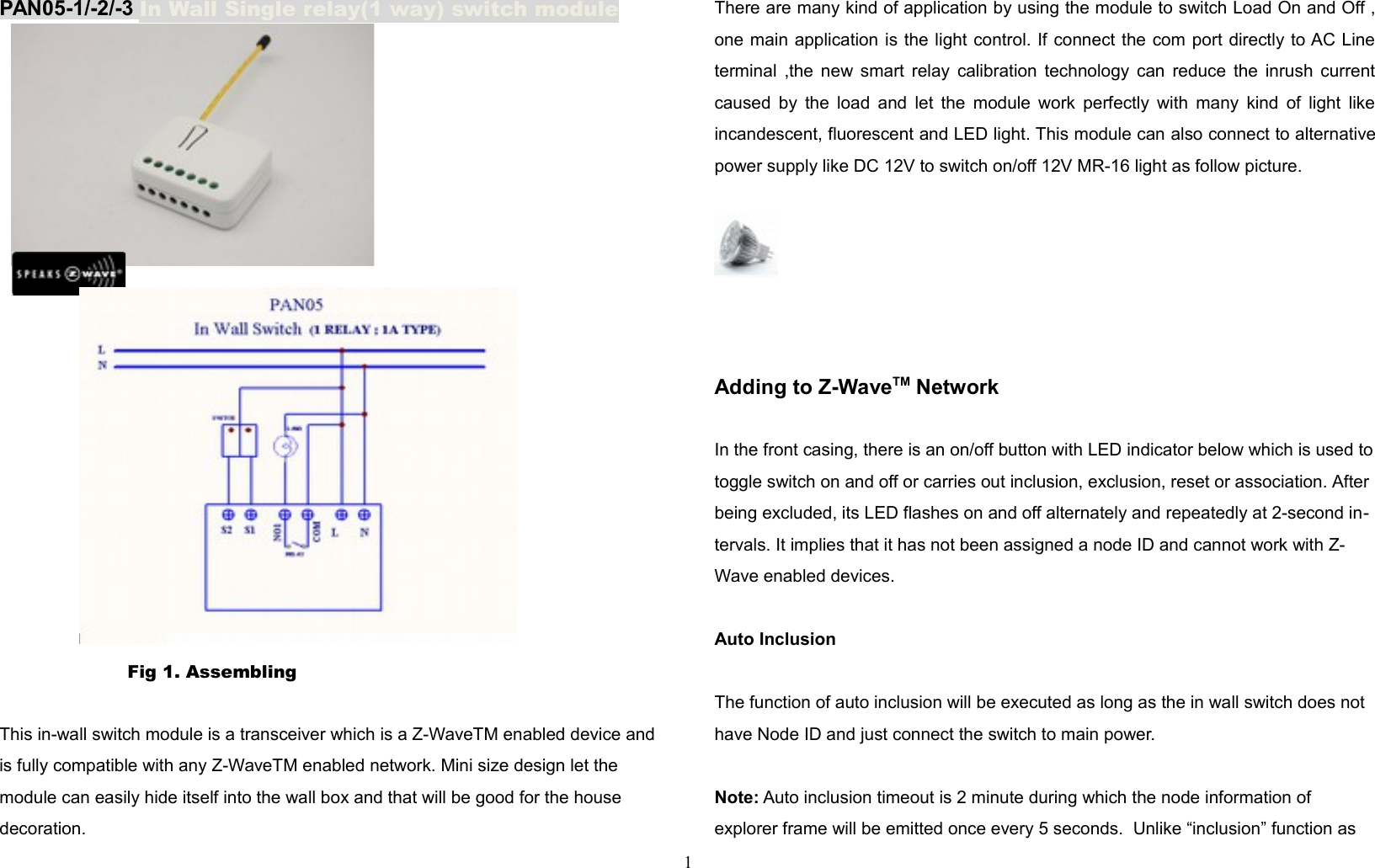PAN05-1/-2/-3 In Wall Single relay(1 way) switch moduleP     Fig 1. Assembling This in-wall switch module is a transceiver which is a Z-WaveTM enabled device and is fully compatible with any Z-WaveTM enabled network. Mini size design let the module can easily hide itself into the wall box and that will be good for the house decoration. There are many kind of application by using the module to switch Load On and Off ,one main application is the light control. If connect the com port directly to AC Lineterminal ,the new smart relay calibration technology can reduce the inrush currentcaused by the load and let the module work perfectly with many kind of light likeincandescent, fluorescent and LED light. This module can also connect to alternativepower supply like DC 12V to switch on/off 12V MR-16 light as follow picture.Adding to Z-WaveTM NetworkIn the front casing, there is an on/off button with LED indicator below which is used totoggle switch on and off or carries out inclusion, exclusion, reset or association. After being excluded, its LED flashes on and off alternately and repeatedly at 2-second in-tervals. It implies that it has not been assigned a node ID and cannot work with Z-Wave enabled devices.Auto InclusionThe function of auto inclusion will be executed as long as the in wall switch does not have Node ID and just connect the switch to main power.Note: Auto inclusion timeout is 2 minute during which the node information of explorer frame will be emitted once every 5 seconds.  Unlike “inclusion” function as 1