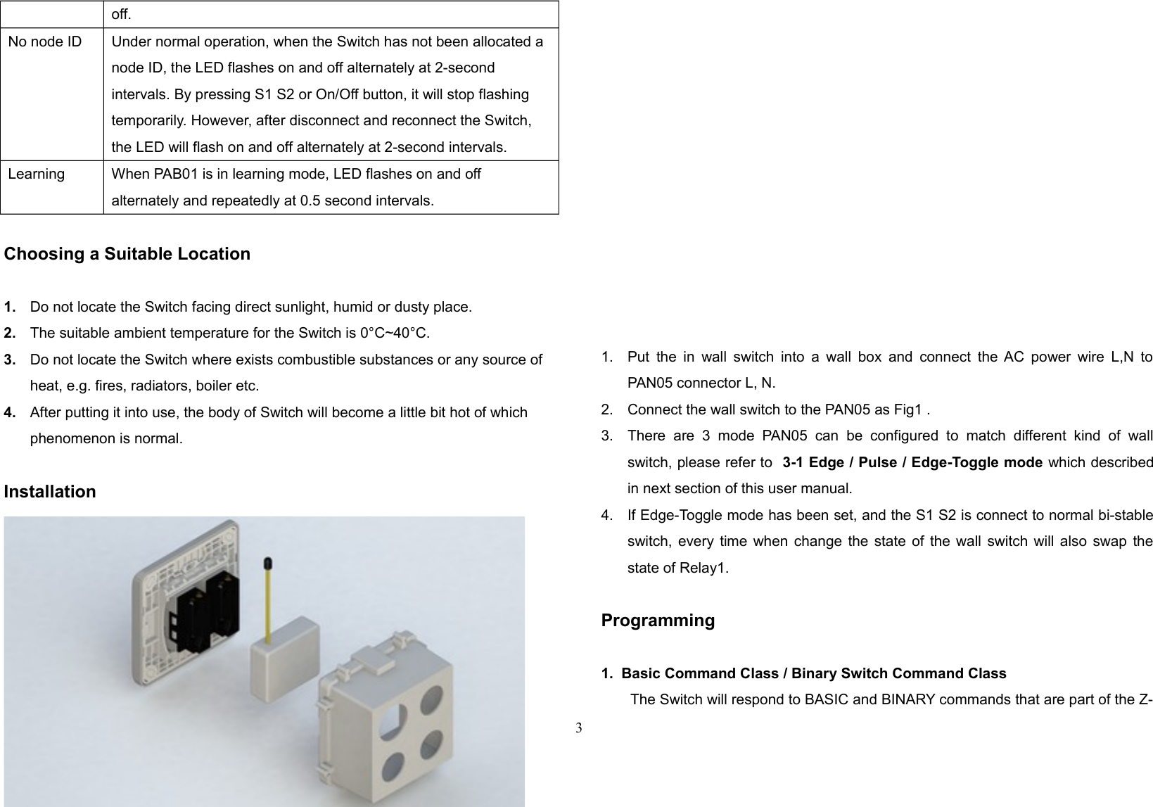 off.No node ID Under normal operation, when the Switch has not been allocated a node ID, the LED flashes on and off alternately at 2-second intervals. By pressing S1 S2 or On/Off button, it will stop flashing temporarily. However, after disconnect and reconnect the Switch, the LED will flash on and off alternately at 2-second intervals.Learning When PAB01 is in learning mode, LED flashes on and offalternately and repeatedly at 0.5 second intervals.Choosing a Suitable Location1. Do not locate the Switch facing direct sunlight, humid or dusty place.2. The suitable ambient temperature for the Switch is 0°C~40°C.3. Do not locate the Switch where exists combustible substances or any source of heat, e.g. fires, radiators, boiler etc.4. After putting it into use, the body of Switch will become a little bit hot of which phenomenon is normal.Installation1. Put  the in wall switch into  a wall box  and connect the AC power wire L,N toPAN05 connector L, N.2. Connect the wall switch to the PAN05 as Fig1 .3. There  are  3   mode   PAN05  can   be   configured   to  match  different   kind  of   wallswitch, please refer to  3-1 Edge / Pulse / Edge-Toggle mode which describedin next section of this user manual. 4. If Edge-Toggle mode has been set, and the S1 S2 is connect to normal bi-stableswitch, every time when change the state of the wall switch will also swap thestate of Relay1.Programming1.  Basic Command Class / Binary Switch Command ClassThe Switch will respond to BASIC and BINARY commands that are part of the Z-3