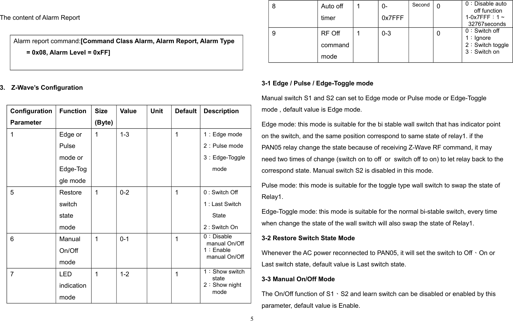 The content of Alarm ReportAlarm report command:[Command Class Alarm, Alarm Report, Alarm Type = 0x08, Alarm Level = 0xFF]3. Z-Wave’s ConfigurationConfigurationParameterFunction Size(Byte)Value Unit Default Description1 Edge orPulsemode orEdge-Toggle mode1 1-3 1 1：Edge mode2：Pulse mode3：Edge-Togglemode5 Restore switchstate mode1 0-2 1 0 : Switch Off1 : Last Switch State2 : Switch On6 Manual On/Off mode1 0-1 1 0：Disable manual On/Off1：Enable manual On/Off7 LED indicationmode1 1-2 1 1：Show switch state2：Show night mode8 Auto off timer1 0-0x7FFFSecond 00：Disable auto off function1-0x7FFF：1 ~ 32767seconds9 RF Off commandmode1 0-3 0 0：Switch off1：Ignore2：Switch toggle3：Switch on3-1 Edge / Pulse / Edge-Toggle modeManual switch S1 and S2 can set to Edge mode or Pulse mode or Edge-Toggle mode , default value is Edge mode.Edge mode: this mode is suitable for the bi stable wall switch that has indicator point on the switch, and the same position correspond to same state of relay1. if the PAN05 relay change the state because of receiving Z-Wave RF command, it may need two times of change (switch on to off  or  switch off to on) to let relay back to thecorrespond state. Manual switch S2 is disabled in this mode.Pulse mode: this mode is suitable for the toggle type wall switch to swap the state of Relay1.Edge-Toggle mode: this mode is suitable for the normal bi-stable switch, every time when change the state of the wall switch will also swap the state of Relay1.   3-2 Restore Switch State ModeWhenever the AC power reconnected to PAN05, it will set the switch to Off、On or Last switch state, default value is Last switch state. 3-3 Manual On/Off ModeThe On/Off function of S1、S2 and learn switch can be disabled or enabled by this parameter, default value is Enable. 5