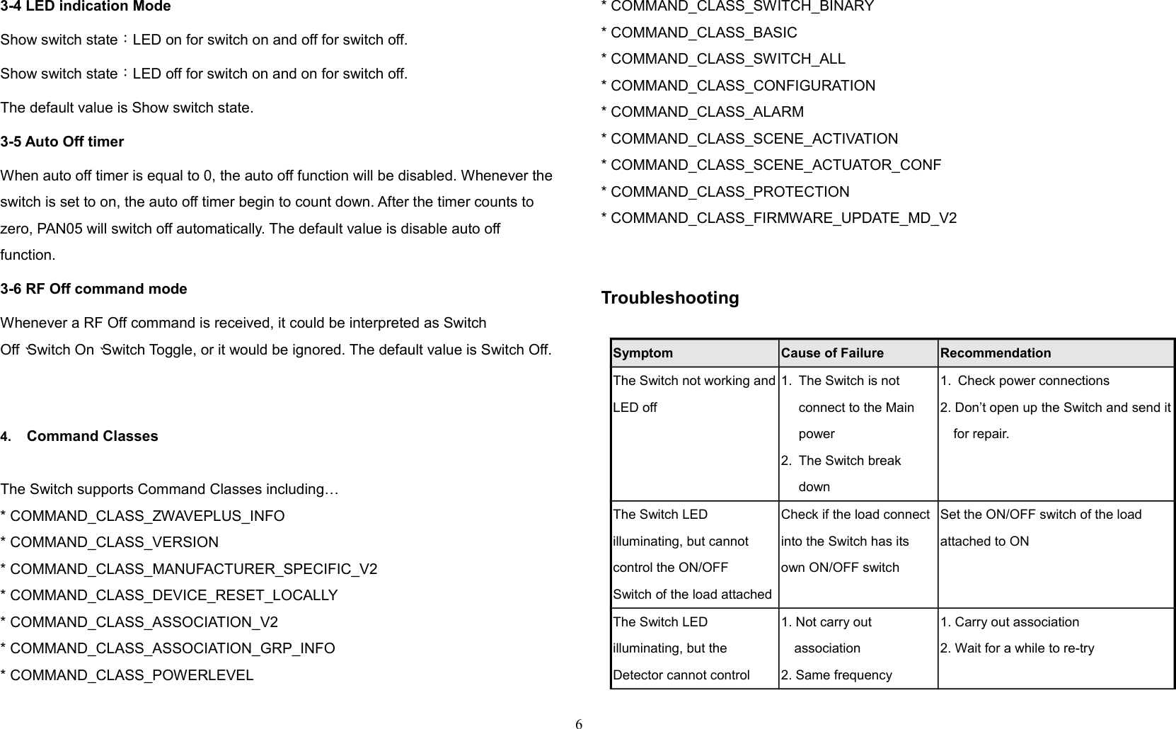 3-4 LED indication ModeShow switch state：LED on for switch on and off for switch off.Show switch state：LED off for switch on and on for switch off.The default value is Show switch state. 3-5 Auto Off timerWhen auto off timer is equal to 0, the auto off function will be disabled. Whenever theswitch is set to on, the auto off timer begin to count down. After the timer counts to zero, PAN05 will switch off automatically. The default value is disable auto off function. 3-6 RF Off command modeWhenever a RF Off command is received, it could be interpreted as Switch Off、Switch On、Switch Toggle, or it would be ignored. The default value is Switch Off. 4. Command ClassesThe Switch supports Command Classes including…* COMMAND_CLASS_ZWAVEPLUS_INFO* COMMAND_CLASS_VERSION* COMMAND_CLASS_MANUFACTURER_SPECIFIC_V2* COMMAND_CLASS_DEVICE_RESET_LOCALLY* COMMAND_CLASS_ASSOCIATION_V2* COMMAND_CLASS_ASSOCIATION_GRP_INFO* COMMAND_CLASS_POWERLEVEL* COMMAND_CLASS_SWITCH_BINARY* COMMAND_CLASS_BASIC* COMMAND_CLASS_SWITCH_ALL* COMMAND_CLASS_CONFIGURATION* COMMAND_CLASS_ALARM* COMMAND_CLASS_SCENE_ACTIVATION* COMMAND_CLASS_SCENE_ACTUATOR_CONF* COMMAND_CLASS_PROTECTION* COMMAND_CLASS_FIRMWARE_UPDATE_MD_V2Troubleshooting                 Symptom Cause of Failure RecommendationThe Switch not working andLED off1. The Switch is not connect to the Main power2. The Switch break down1. Check power connections2. Don’t open up the Switch and send itfor repair.The Switch LED illuminating, but cannot control the ON/OFFSwitch of the load attachedCheck if the load connect into the Switch has its own ON/OFF switchSet the ON/OFF switch of the load attached to ONThe Switch LED illuminating, but the Detector cannot control1. Not carry out association2. Same frequency 1. Carry out association2. Wait for a while to re-try6