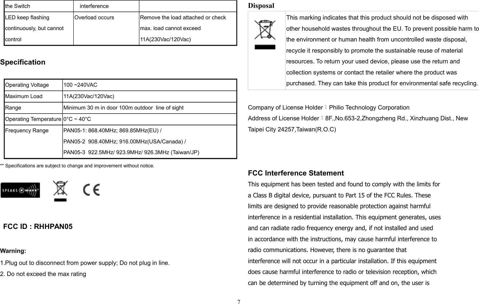 the Switch interferenceLED keep flashing continuously, but cannot controlOverload occurs Remove the load attached or check max. load cannot exceed 11A(230Vac/120Vac)SpecificationOperating Voltage 100 ~240VACMaximum Load 11A(230Vac/120Vac)Range Minimum 30 m in door 100m outdoor  line of sightOperating Temperature 0°C ~ 40°CFrequency Range PAN05-1: 868.40MHz; 869.85MHz(EU) /PAN05-2  908.40MHz; 916.00MHz(USA/Canada) / PAN05-3  922.5MHz/ 923.9MHz/ 926.3MHz (Taiwan/JP)** Specifications are subject to change and improvement without notice.                                                                           FCC ID : RHHPAN05 Warning:1.Plug out to disconnect from power supply; Do not plug in line. 2. Do not exceed the max rating Disposal This marking indicates that this product should not be disposed with other household wastes throughout the EU. To prevent possible harm tothe environment or human health from uncontrolled waste disposal, recycle it responsibly to promote the sustainable reuse of material resources. To return your used device, please use the return and collection systems or contact the retailer where the product was purchased. They can take this product for environmental safe recycling.Company of License Holder：Philio Technology CorporationAddress of License Holder：8F.,No.653-2,Zhongzheng Rd., Xinzhuang Dist., New Taipei City 24257,Taiwan(R.O.C)  FCC Interference StatementThis equipment has been tested and found to comply with the limits fora Class B digital device, pursuant to Part 15 of the FCC Rules. Theselimits are designed to provide reasonable protection against harmfulinterference in a residential installation. This equipment generates, usesand can radiate radio frequency energy and, if not installed and usedin accordance with the instructions, may cause harmful interference toradio communications. However, there is no guarantee thatinterference will not occur in a particular installation. If this equipmentdoes cause harmful interference to radio or television reception, whichcan be determined by turning the equipment off and on, the user is7