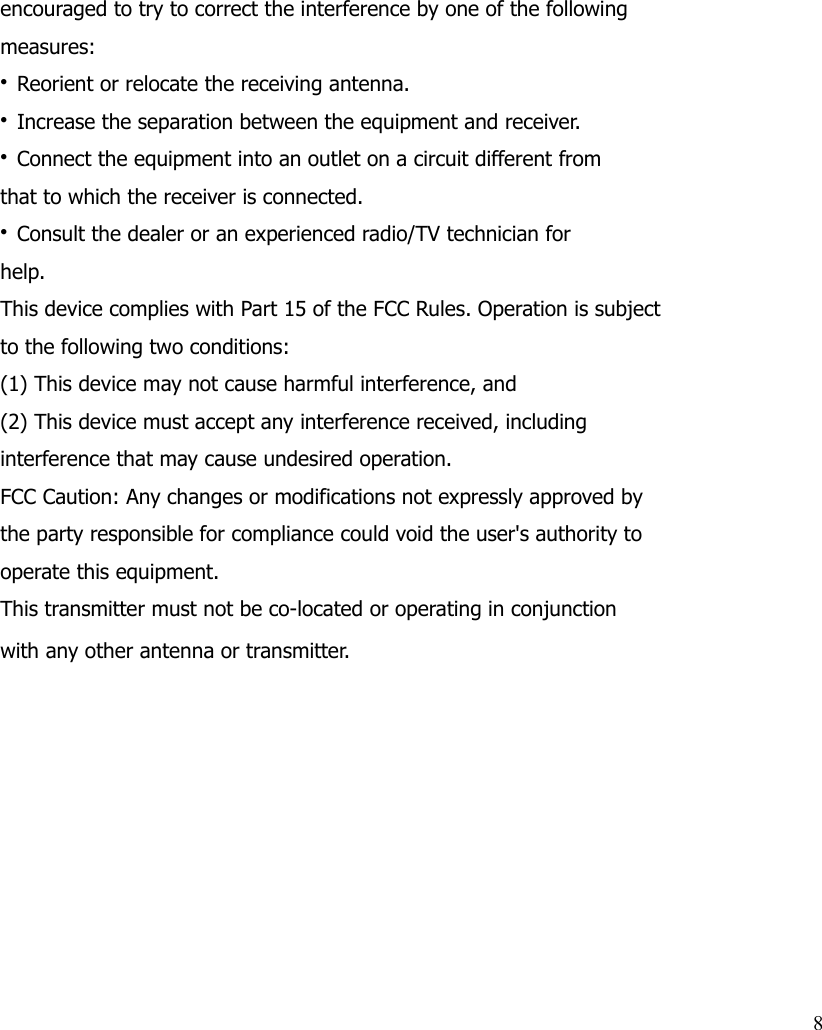 encouraged to try to correct the interference by one of the followingmeasures:• Reorient or relocate the receiving antenna.• Increase the separation between the equipment and receiver.• Connect the equipment into an outlet on a circuit different fromthat to which the receiver is connected.• Consult the dealer or an experienced radio/TV technician forhelp.This device complies with Part 15 of the FCC Rules. Operation is subjectto the following two conditions:(1) This device may not cause harmful interference, and(2) This device must accept any interference received, includinginterference that may cause undesired operation.FCC Caution: Any changes or modifications not expressly approved bythe party responsible for compliance could void the user&apos;s authority tooperate this equipment.This transmitter must not be co-located or operating in conjunctionwith any other antenna or transmitter.8