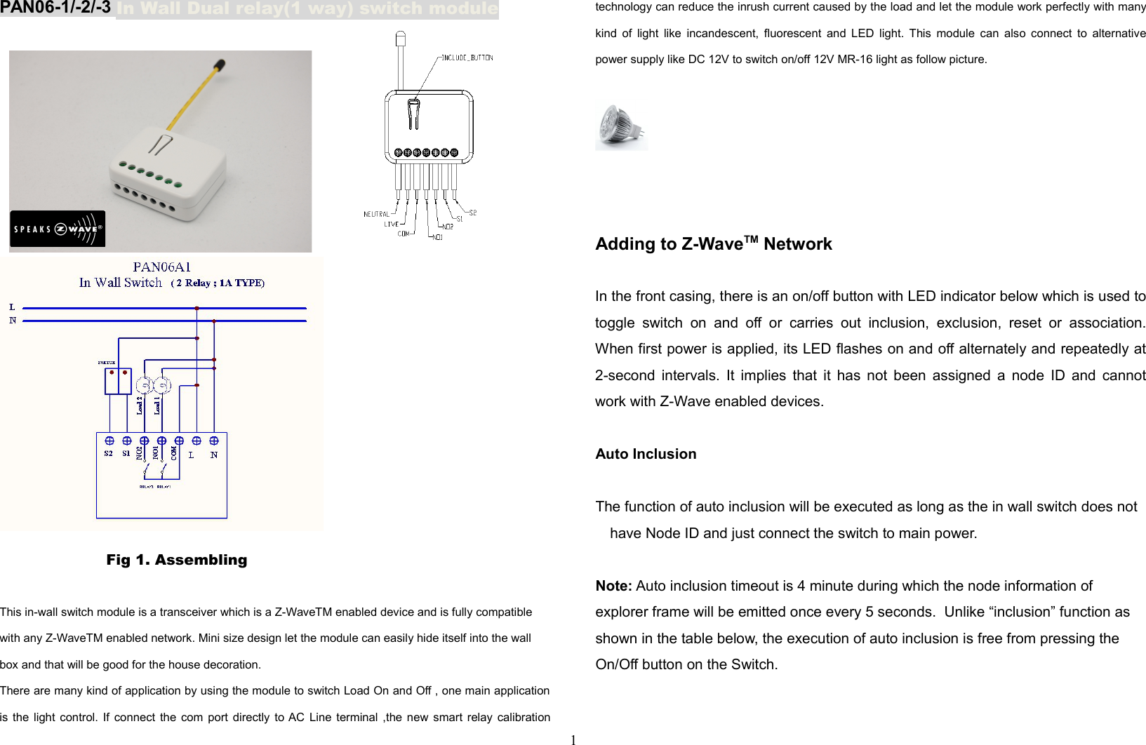 PAN06-1/-2/-3 In Wall Dual relay(1 way) switch moduleP       Fig 1. Assembling This in-wall switch module is a transceiver which is a Z-WaveTM enabled device and is fully compatible with any Z-WaveTM enabled network. Mini size design let the module can easily hide itself into the wall box and that will be good for the house decoration. There are many kind of application by using the module to switch Load On and Off , one main applicationis the light control. If connect the com port directly to AC Line terminal ,the new smart relay calibrationtechnology can reduce the inrush current caused by the load and let the module work perfectly with manykind of light like incandescent, fluorescent and LED light. This module can also connect to alternativepower supply like DC 12V to switch on/off 12V MR-16 light as follow picture.Adding to Z-WaveTM NetworkIn the front casing, there is an on/off button with LED indicator below which is used totoggle switch   on   and  off or carries out inclusion, exclusion, reset or association.When first power is applied, its LED flashes on and off alternately and repeatedly at2-second intervals. It implies that it has not been assigned a node ID and cannotwork with Z-Wave enabled devices. Auto InclusionThe function of auto inclusion will be executed as long as the in wall switch does not have Node ID and just connect the switch to main power.Note: Auto inclusion timeout is 4 minute during which the node information of explorer frame will be emitted once every 5 seconds.  Unlike “inclusion” function as shown in the table below, the execution of auto inclusion is free from pressing the On/Off button on the Switch.1