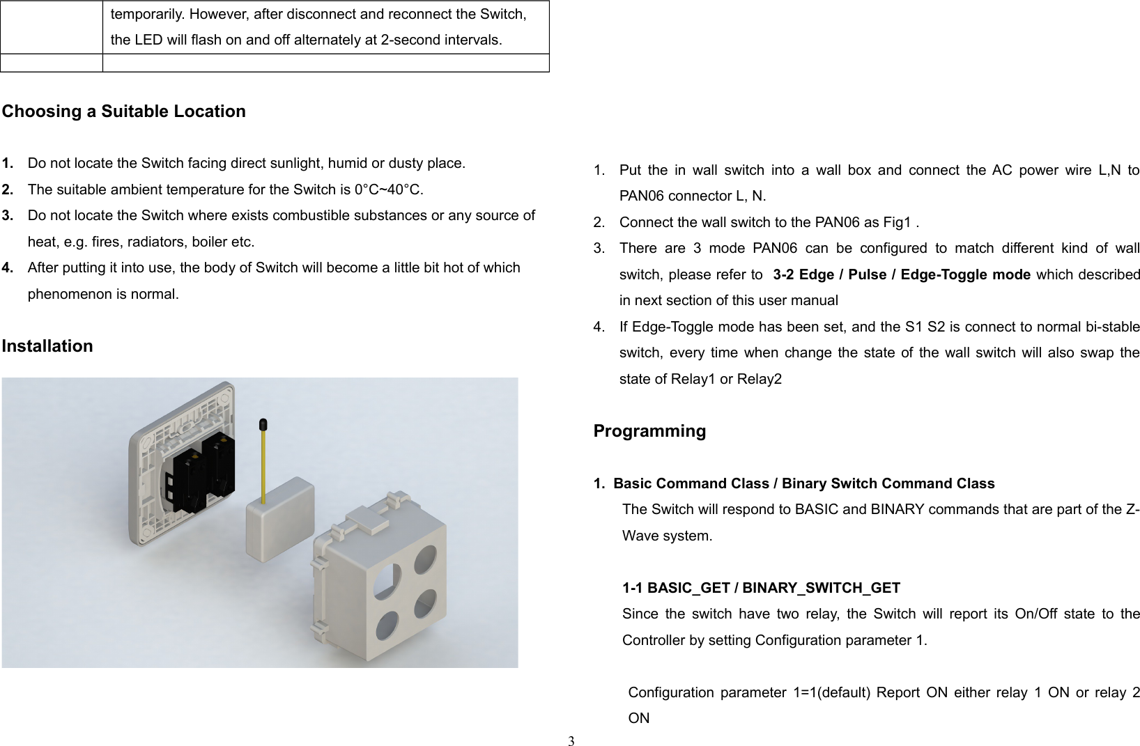 temporarily. However, after disconnect and reconnect the Switch, the LED will flash on and off alternately at 2-second intervals.Choosing a Suitable Location1. Do not locate the Switch facing direct sunlight, humid or dusty place.2. The suitable ambient temperature for the Switch is 0°C~40°C.3. Do not locate the Switch where exists combustible substances or any source of heat, e.g. fires, radiators, boiler etc.4. After putting it into use, the body of Switch will become a little bit hot of which phenomenon is normal.Installation1. Put the in wall switch into a wall box and connect  the AC power wire L,N toPAN06 connector L, N.2. Connect the wall switch to the PAN06 as Fig1 .3. There  are   3   mode   PAN06   can   be   configured  to  match  different   kind  of   wallswitch, please refer to  3-2 Edge / Pulse / Edge-Toggle mode which describedin next section of this user manual 4. If Edge-Toggle mode has been set, and the S1 S2 is connect to normal bi-stableswitch, every time when change the state of the wall switch will also swap thestate of Relay1 or Relay2Programming1.  Basic Command Class / Binary Switch Command ClassThe Switch will respond to BASIC and BINARY commands that are part of the Z-Wave system.1-1 BASIC_GET / BINARY_SWITCH_GETSince the switch have two relay, the Switch will report its On/Off state to theController by setting Configuration parameter 1.Configuration parameter 1=1(default) Report ON either relay 1 ON or relay 2ON 3