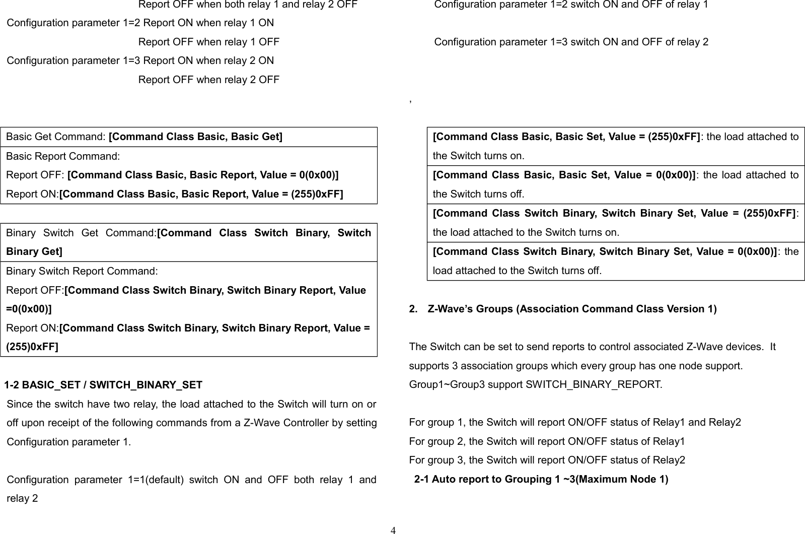   Report OFF when both relay 1 and relay 2 OFFConfiguration parameter 1=2 Report ON when relay 1 ON   Report OFF when relay 1 OFFConfiguration parameter 1=3 Report ON when relay 2 ON   Report OFF when relay 2 OFF    Basic Get Command: [Command Class Basic, Basic Get]Basic Report Command:Report OFF: [Command Class Basic, Basic Report, Value = 0(0x00)]Report ON:[Command Class Basic, Basic Report, Value = (255)0xFF]Binary   Switch   Get   Command:[Command   Class   Switch   Binary,   SwitchBinary Get]Binary Switch Report Command:Report OFF:[Command Class Switch Binary, Switch Binary Report, Value =0(0x00)]Report ON:[Command Class Switch Binary, Switch Binary Report, Value =(255)0xFF]1-2 BASIC_SET / SWITCH_BINARY_SETSince the switch have two relay, the load attached to the Switch will turn on oroff upon receipt of the following commands from a Z-Wave Controller by settingConfiguration parameter 1.Configuration  parameter   1=1(default)   switch ON   and   OFF  both   relay  1   andrelay 2 Configuration parameter 1=2 switch ON and OFF of relay 1  Configuration parameter 1=3 switch ON and OFF of relay 2  , [Command Class Basic, Basic Set, Value = (255)0xFF]: the load attached tothe Switch turns on.[Command Class Basic, Basic Set, Value = 0(0x00)]: the load attached tothe Switch turns off.[Command Class Switch Binary, Switch Binary Set, Value = (255)0xFF]:the load attached to the Switch turns on.[Command Class Switch Binary, Switch Binary Set, Value = 0(0x00)]: theload attached to the Switch turns off.2. Z-Wave’s Groups (Association Command Class Version 1)The Switch can be set to send reports to control associated Z-Wave devices.  It supports 3 association groups which every group has one node support. Group1~Group3 support SWITCH_BINARY_REPORT.For group 1, the Switch will report ON/OFF status of Relay1 and Relay2 For group 2, the Switch will report ON/OFF status of Relay1 For group 3, the Switch will report ON/OFF status of Relay2 2-1 Auto report to Grouping 1 ~3(Maximum Node 1)4