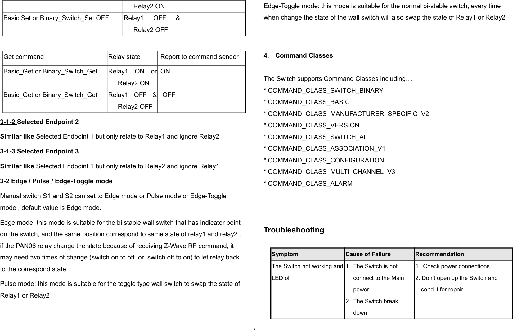 Relay2 ONBasic Set or Binary_Switch_Set OFF Relay1   OFF   &amp;Relay2 OFFGet command Relay state  Report to command senderBasic_Get or Binary_Switch_Get Relay1   ON   orRelay2 ON ONBasic_Get or Binary_Switch_Get Relay1   OFF   &amp;Relay2 OFFOFF3-1-2 Selected Endpoint 2Similar like Selected Endpoint 1 but only relate to Relay1 and ignore Relay23-1-3 Selected Endpoint 3Similar like Selected Endpoint 1 but only relate to Relay2 and ignore Relay13-2 Edge / Pulse / Edge-Toggle modeManual switch S1 and S2 can set to Edge mode or Pulse mode or Edge-Toggle mode , default value is Edge mode.Edge mode: this mode is suitable for the bi stable wall switch that has indicator point on the switch, and the same position correspond to same state of relay1 and relay2 . if the PAN06 relay change the state because of receiving Z-Wave RF command, it may need two times of change (switch on to off  or  switch off to on) to let relay back to the correspond state.  Pulse mode: this mode is suitable for the toggle type wall switch to swap the state of Relay1 or Relay2Edge-Toggle mode: this mode is suitable for the normal bi-stable switch, every time when change the state of the wall switch will also swap the state of Relay1 or Relay2 4. Command ClassesThe Switch supports Command Classes including…* COMMAND_CLASS_SWITCH_BINARY* COMMAND_CLASS_BASIC* COMMAND_CLASS_MANUFACTURER_SPECIFIC_V2* COMMAND_CLASS_VERSION* COMMAND_CLASS_SWITCH_ALL* COMMAND_CLASS_ASSOCIATION_V1* COMMAND_CLASS_CONFIGURATION* COMMAND_CLASS_MULTI_CHANNEL_V3* COMMAND_CLASS_ALARMTroubleshooting                 Symptom Cause of Failure RecommendationThe Switch not working andLED off1. The Switch is not connect to the Main power2. The Switch break down1. Check power connections2. Don’t open up the Switch and send it for repair.7