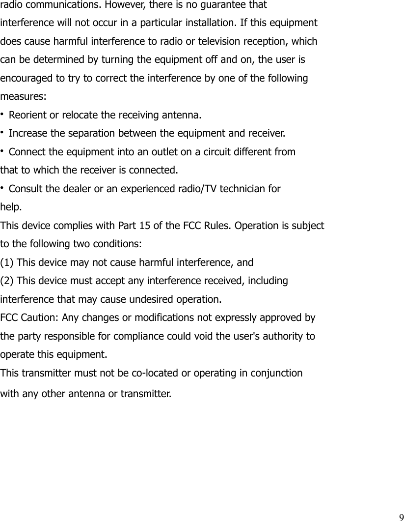 radio communications. However, there is no guarantee thatinterference will not occur in a particular installation. If this equipmentdoes cause harmful interference to radio or television reception, whichcan be determined by turning the equipment off and on, the user isencouraged to try to correct the interference by one of the followingmeasures:• Reorient or relocate the receiving antenna.• Increase the separation between the equipment and receiver.• Connect the equipment into an outlet on a circuit different fromthat to which the receiver is connected.• Consult the dealer or an experienced radio/TV technician forhelp.This device complies with Part 15 of the FCC Rules. Operation is subjectto the following two conditions:(1) This device may not cause harmful interference, and(2) This device must accept any interference received, includinginterference that may cause undesired operation.FCC Caution: Any changes or modifications not expressly approved bythe party responsible for compliance could void the user&apos;s authority tooperate this equipment.This transmitter must not be co-located or operating in conjunctionwith any other antenna or transmitter.9