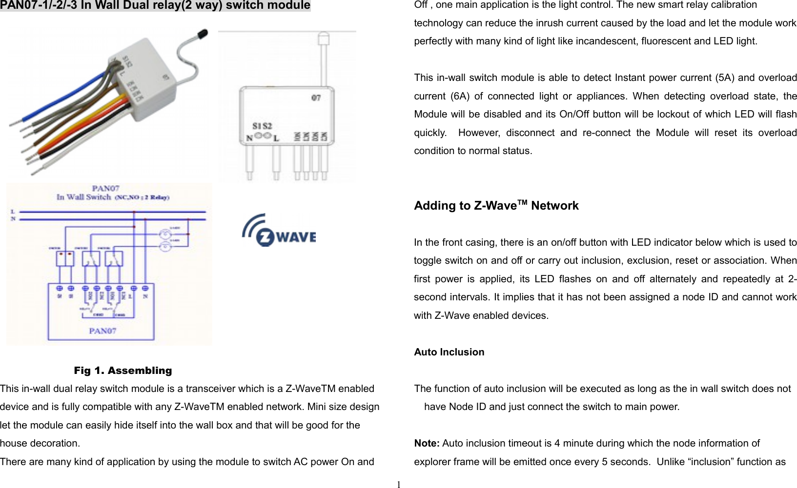 PAN07-1/-2/-3 In Wall Dual relay(2 way) switch moduleP  Fig 1. Assembling This in-wall dual relay switch module is a transceiver which is a Z-WaveTM enabled device and is fully compatible with any Z-WaveTM enabled network. Mini size design let the module can easily hide itself into the wall box and that will be good for the house decoration. There are many kind of application by using the module to switch AC power On and Off , one main application is the light control. The new smart relay calibration technology can reduce the inrush current caused by the load and let the module workperfectly with many kind of light like incandescent, fluorescent and LED light.  This in-wall switch module is able to detect Instant power current (5A) and overloadcurrent (6A) of  connected light or appliances. When detecting overload state, theModule will be disabled and its On/Off button will be lockout of which LED will flashquickly.     However,   disconnect   and   re-connect   the   Module   will   reset   its   overloadcondition to normal status.Adding to Z-WaveTM NetworkIn the front casing, there is an on/off button with LED indicator below which is used totoggle switch on and off or carry out inclusion, exclusion, reset or association. Whenfirst power is applied, its LED flashes on  and off alternately and repeatedly at 2-second intervals. It implies that it has not been assigned a node ID and cannot workwith Z-Wave enabled devices. Auto InclusionThe function of auto inclusion will be executed as long as the in wall switch does not have Node ID and just connect the switch to main power.Note: Auto inclusion timeout is 4 minute during which the node information of explorer frame will be emitted once every 5 seconds.  Unlike “inclusion” function as 1