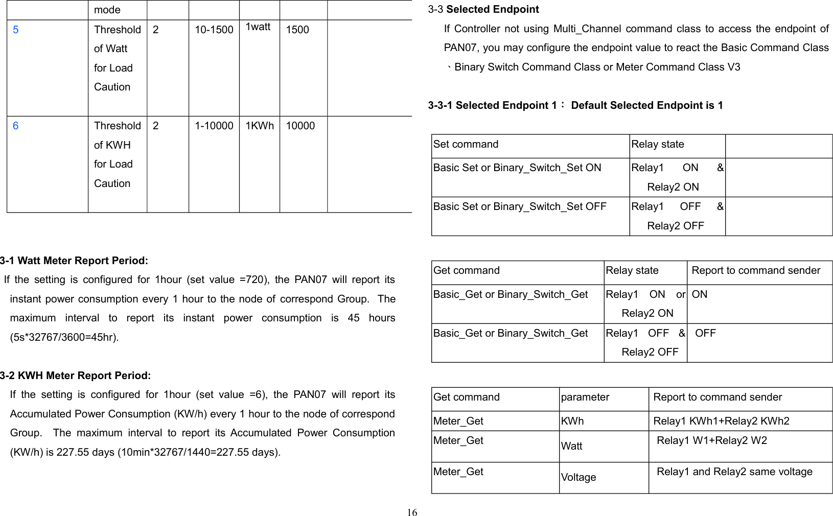 mode5Thresholdof Watt for Load Caution2 10-1500 1watt 15006Thresholdof KWH for Load Caution2 1-10000 1KWh 100003-1 Watt Meter Report Period:    If the setting is configured for 1hour (set value =720), the PAN07 will report itsinstant power consumption every 1 hour to the node of correspond Group.  Themaximum   interval   to   report   its   instant   power   consumption   is   45   hours(5s*32767/3600=45hr).3-2 KWH Meter Report Period:      If   the setting  is  configured  for  1hour  (set  value  =6),   the PAN07 will   report  itsAccumulated Power Consumption (KW/h) every 1 hour to the node of correspondGroup.   The  maximum  interval   to  report its Accumulated  Power  Consumption(KW/h) is 227.55 days (10min*32767/1440=227.55 days).3-3 Selected EndpointIf Controller not using Multi_Channel command class to access the endpoint ofPAN07, you may configure the endpoint value to react the Basic Command Class、Binary Switch Command Class or Meter Command Class V33-3-1 Selected Endpoint 1： Default Selected Endpoint is 1Set command Relay stateBasic Set or Binary_Switch_Set ON Relay1   ON   &amp;Relay2 ONBasic Set or Binary_Switch_Set OFF Relay1   OFF   &amp;Relay2 OFFGet command Relay state  Report to command senderBasic_Get or Binary_Switch_Get Relay1   ON   orRelay2 ON ONBasic_Get or Binary_Switch_Get Relay1   OFF   &amp;Relay2 OFFOFFGet command parameter  Report to command senderMeter_Get KWh  Relay1 KWh1+Relay2 KWh2Meter_Get Watt Relay1 W1+Relay2 W2Meter_Get Voltage Relay1 and Relay2 same voltage16