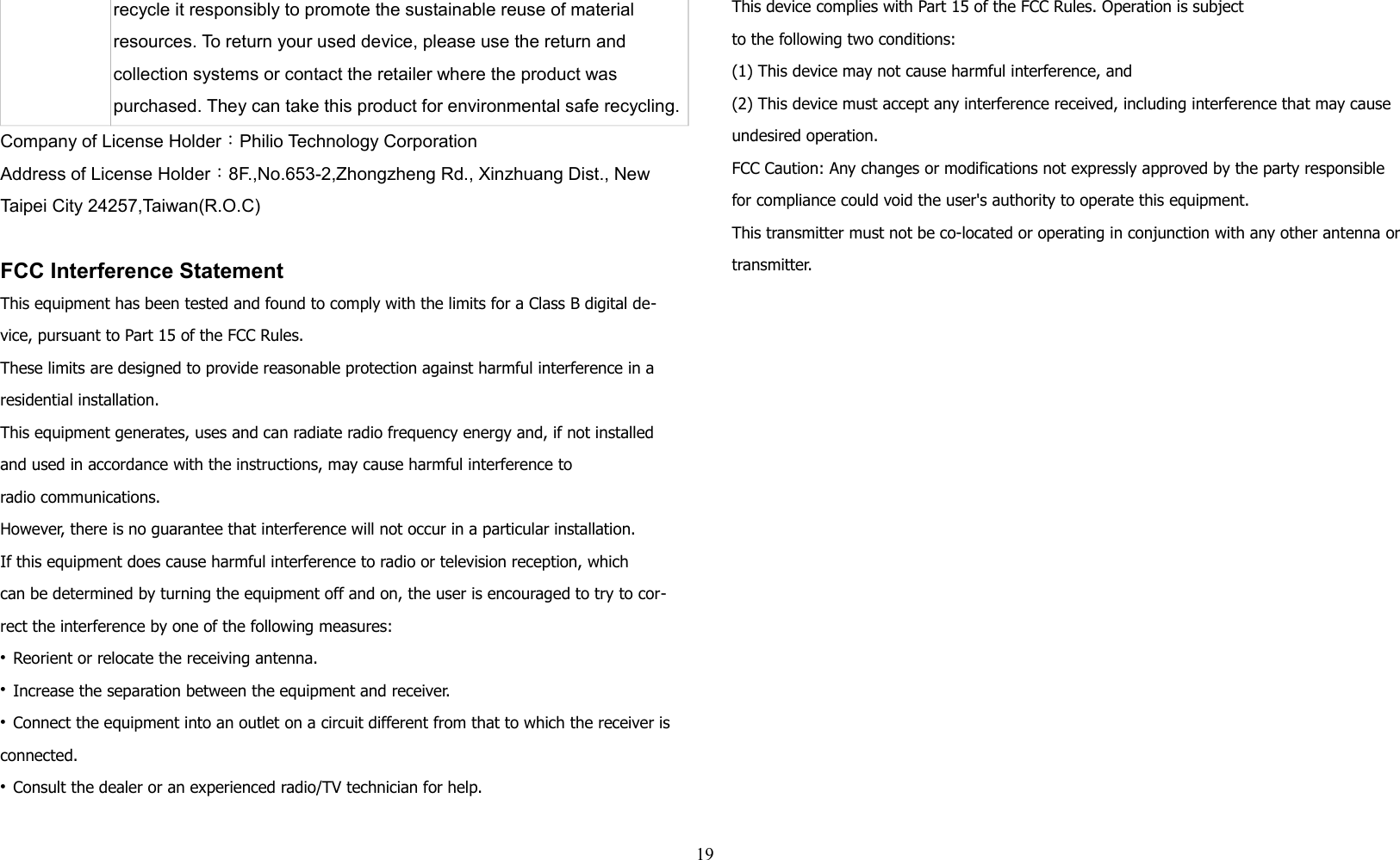 recycle it responsibly to promote the sustainable reuse of material resources. To return your used device, please use the return and collection systems or contact the retailer where the product was purchased. They can take this product for environmental safe recycling.Company of License Holder：Philio Technology CorporationAddress of License Holder：8F.,No.653-2,Zhongzheng Rd., Xinzhuang Dist., New Taipei City 24257,Taiwan(R.O.C)FCC Interference StatementThis equipment has been tested and found to comply with the limits for a Class B digital de-vice, pursuant to Part 15 of the FCC Rules. These limits are designed to provide reasonable protection against harmful interference in a residential installation. This equipment generates, uses and can radiate radio frequency energy and, if not installed and used in accordance with the instructions, may cause harmful interference toradio communications. However, there is no guarantee that interference will not occur in a particular installation. If this equipment does cause harmful interference to radio or television reception, whichcan be determined by turning the equipment off and on, the user is encouraged to try to cor-rect the interference by one of the following measures:• Reorient or relocate the receiving antenna.• Increase the separation between the equipment and receiver.• Connect the equipment into an outlet on a circuit different from that to which the receiver is connected.• Consult the dealer or an experienced radio/TV technician for help.This device complies with Part 15 of the FCC Rules. Operation is subjectto the following two conditions:(1) This device may not cause harmful interference, and(2) This device must accept any interference received, including interference that may cause undesired operation.FCC Caution: Any changes or modifications not expressly approved by the party responsible for compliance could void the user&apos;s authority to operate this equipment.This transmitter must not be co-located or operating in conjunction with any other antenna or transmitter.19