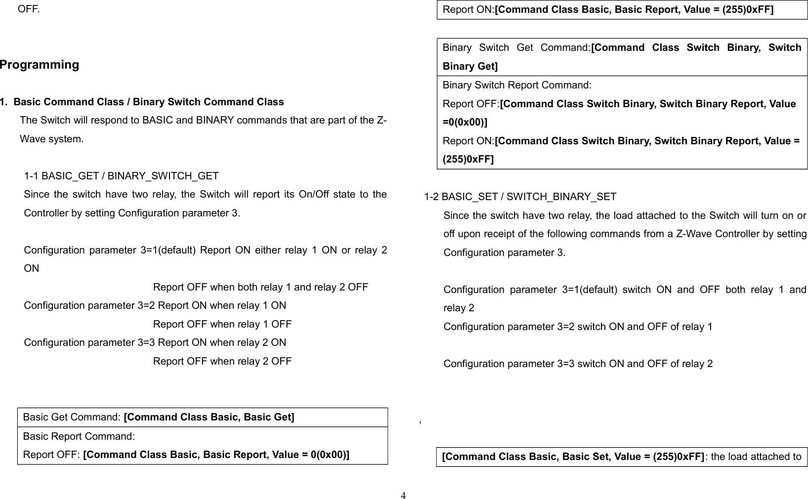 OFF.Programming1.  Basic Command Class / Binary Switch Command ClassThe Switch will respond to BASIC and BINARY commands that are part of the Z-Wave system.1-1 BASIC_GET / BINARY_SWITCH_GETSince the switch have two relay, the Switch will report its On/Off state to theController by setting Configuration parameter 3.Configuration parameter 3=1(default) Report ON either relay 1 ON or relay 2ON   Report OFF when both relay 1 and relay 2 OFFConfiguration parameter 3=2 Report ON when relay 1 ON   Report OFF when relay 1 OFFConfiguration parameter 3=3 Report ON when relay 2 ON   Report OFF when relay 2 OFF    Basic Get Command: [Command Class Basic, Basic Get]Basic Report Command:Report OFF: [Command Class Basic, Basic Report, Value = 0(0x00)]Report ON:[Command Class Basic, Basic Report, Value = (255)0xFF]Binary   Switch   Get   Command:[Command   Class   Switch   Binary,   SwitchBinary Get]Binary Switch Report Command:Report OFF:[Command Class Switch Binary, Switch Binary Report, Value =0(0x00)]Report ON:[Command Class Switch Binary, Switch Binary Report, Value =(255)0xFF]1-2 BASIC_SET / SWITCH_BINARY_SETSince the switch have two relay, the load attached to the Switch will turn on oroff upon receipt of the following commands from a Z-Wave Controller by settingConfiguration parameter 3.Configuration parameter  3=1(default)   switch   ON   and   OFF  both   relay   1   andrelay 2 Configuration parameter 3=2 switch ON and OFF of relay 1  Configuration parameter 3=3 switch ON and OFF of relay 2  , [Command Class Basic, Basic Set, Value = (255)0xFF]: the load attached to4