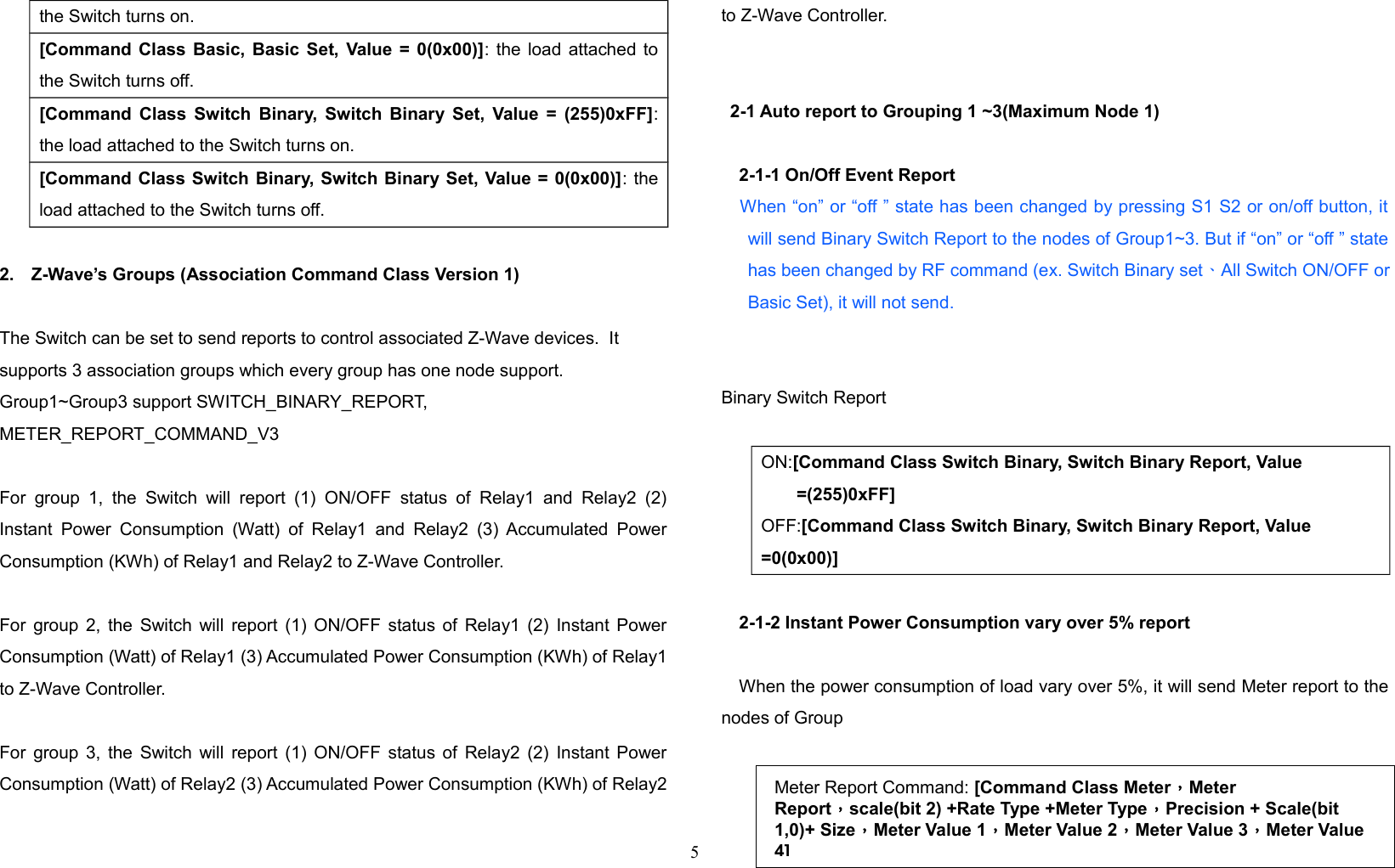 the Switch turns on.[Command Class Basic, Basic Set, Value = 0(0x00)]: the load attached tothe Switch turns off.[Command Class Switch Binary, Switch Binary Set, Value = (255)0xFF]:the load attached to the Switch turns on.[Command Class Switch Binary, Switch Binary Set, Value = 0(0x00)]: theload attached to the Switch turns off.2. Z-Wave’s Groups (Association Command Class Version 1)The Switch can be set to send reports to control associated Z-Wave devices.  It supports 3 association groups which every group has one node support. Group1~Group3 support SWITCH_BINARY_REPORT, METER_REPORT_COMMAND_V3 For  group 1,   the  Switch  will  report (1)   ON/OFF status  of   Relay1 and  Relay2  (2)Instant Power  Consumption (Watt) of  Relay1  and Relay2 (3)  Accumulated PowerConsumption (KWh) of Relay1 and Relay2 to Z-Wave Controller. For group 2, the Switch will report (1) ON/OFF status of Relay1 (2) Instant PowerConsumption (Watt) of Relay1 (3) Accumulated Power Consumption (KWh) of Relay1to Z-Wave Controller. For group 3, the Switch will report (1) ON/OFF status of Relay2 (2) Instant PowerConsumption (Watt) of Relay2 (3) Accumulated Power Consumption (KWh) of Relay2to Z-Wave Controller. 2-1 Auto report to Grouping 1 ~3(Maximum Node 1)2-1-1 On/Off Event Report    When “on” or “off ” state has been changed by pressing S1 S2 or on/off button, itwill send Binary Switch Report to the nodes of Group1~3. But if “on” or “off ” statehas been changed by RF command (ex. Switch Binary set、 All Switch ON/OFF orBasic Set), it will not send.   Binary Switch ReportON:[Command Class Switch Binary, Switch Binary Report, Value =(255)0xFF]OFF:[Command Class Switch Binary, Switch Binary Report, Value =0(0x00)]2-1-2 Instant Power Consumption vary over 5% reportWhen the power consumption of load vary over 5%, it will send Meter report to thenodes of Group5Meter Report Command: [Command Class Meter，Meter Report，scale(bit 2) +Rate Type +Meter Type，Precision + Scale(bit 1,0)+ Size，Meter Value 1，Meter Value 2，Meter Value 3，Meter Value 4]