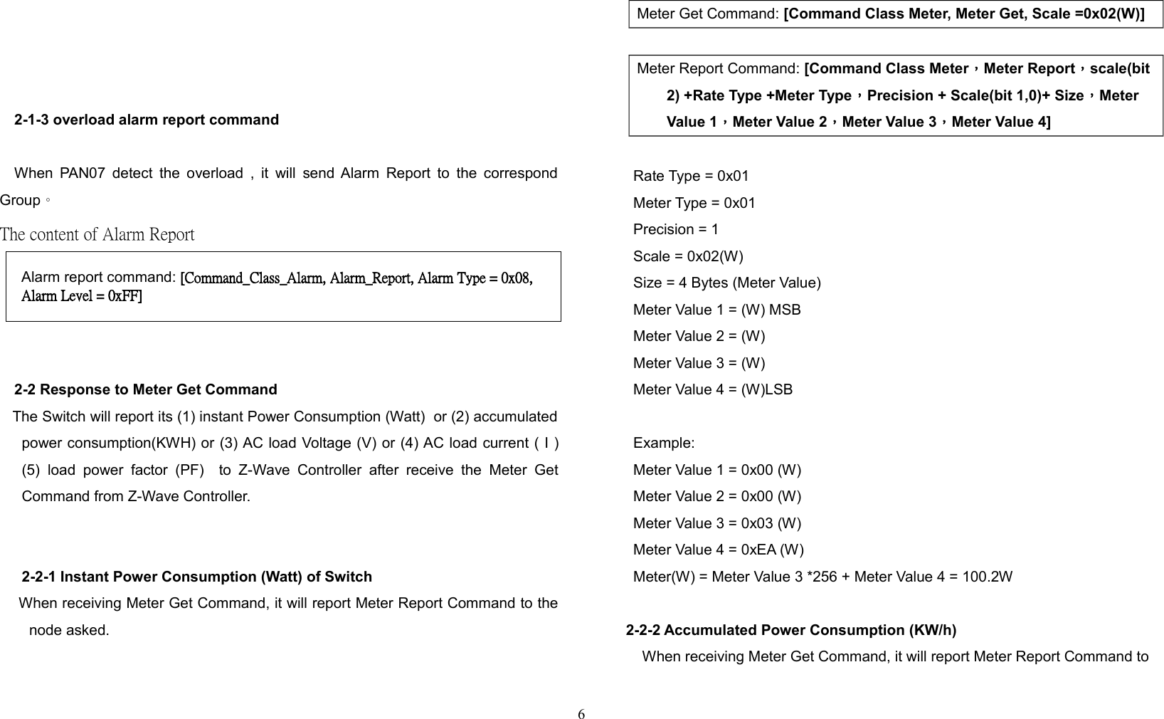 2-1-3 overload alarm report commandWhen PAN07 detect the overload , it will send Alarm Report to the correspondGroup。The content of Alarm Report 2-2 Response to Meter Get Command   The Switch will report its (1) instant Power Consumption (Watt)  or (2) accumulatedpower consumption(KWH) or (3) AC load Voltage (V) or (4) AC load current ( I )(5) load  power   factor  (PF)   to  Z-Wave  Controller  after  receive  the Meter  GetCommand from Z-Wave Controller.2-2-1 Instant Power Consumption (Watt) of Switch    When receiving Meter Get Command, it will report Meter Report Command to thenode asked.Meter Get Command: [Command Class Meter, Meter Get, Scale =0x02(W)] Meter Report Command: [Command Class Meter，Meter Report，scale(bit 2) +Rate Type +Meter Type，Precision + Scale(bit 1,0)+ Size，Meter Value 1，Meter Value 2，Meter Value 3，Meter Value 4]Rate Type = 0x01Meter Type = 0x01Precision = 1Scale = 0x02(W)Size = 4 Bytes (Meter Value)Meter Value 1 = (W) MSBMeter Value 2 = (W)Meter Value 3 = (W)Meter Value 4 = (W)LSBExample:Meter Value 1 = 0x00 (W)Meter Value 2 = 0x00 (W)Meter Value 3 = 0x03 (W)Meter Value 4 = 0xEA (W)Meter(W) = Meter Value 3 *256 + Meter Value 4 = 100.2W2-2-2 Accumulated Power Consumption (KW/h)When receiving Meter Get Command, it will report Meter Report Command to6Alarm report command: [Command_Class_Alarm, Alarm_Report, Alarm Type = 0x08, Alarm Level = 0xFF]