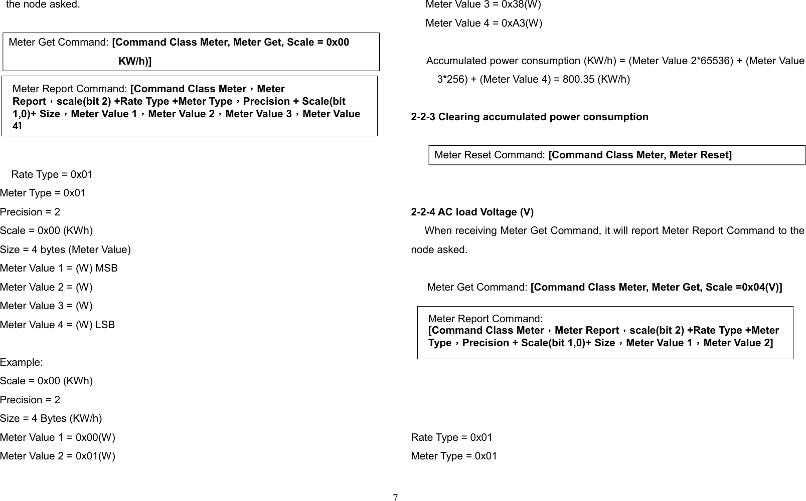 the node asked.Meter Get Command: [Command Class Meter, Meter Get, Scale = 0x00 KW/h)]    Rate Type = 0x01     Meter Type = 0x01     Precision = 2     Scale = 0x00 (KWh)     Size = 4 bytes (Meter Value)     Meter Value 1 = (W) MSB     Meter Value 2 = (W)      Meter Value 3 = (W)     Meter Value 4 = (W) LSB     Example:     Scale = 0x00 (KWh)     Precision = 2     Size = 4 Bytes (KW/h)     Meter Value 1 = 0x00(W)     Meter Value 2 = 0x01(W)     Meter Value 3 = 0x38(W)     Meter Value 4 = 0xA3(W)     Accumulated power consumption (KW/h) = (Meter Value 2*65536) + (Meter Value3*256) + (Meter Value 4) = 800.35 (KW/h)2-2-3 Clearing accumulated power consumption   Meter Reset Command: [Command Class Meter, Meter Reset]2-2-4 AC load Voltage (V)    When receiving Meter Get Command, it will report Meter Report Command to thenode asked.  Meter Get Command: [Command Class Meter, Meter Get, Scale =0x04(V)]  Rate Type = 0x01Meter Type = 0x017Meter Report Command:[Command Class Meter，Meter Report，scale(bit 2) +Rate Type +Meter Type，Precision + Scale(bit 1,0)+ Size，Meter Value 1，Meter Value 2]Meter Report Command: [Command Class Meter，Meter Report，scale(bit 2) +Rate Type +Meter Type，Precision + Scale(bit 1,0)+ Size，Meter Value 1，Meter Value 2，Meter Value 3，Meter Value 4]