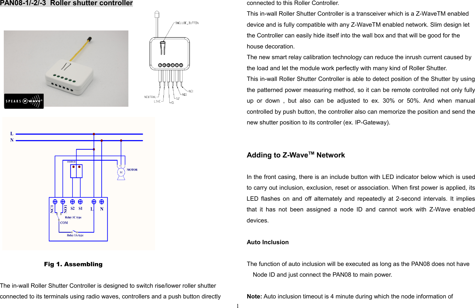 PAN08-1/-2/-3  Roller shutter controllerP        Fig 1. Assembling The in-wall Roller Shutter Controller is designed to switch rise/lower roller shutter connected to its terminals using radio waves, controllers and a push button directly connected to this Roller Controller.This in-wall Roller Shutter Controller is a transceiver which is a Z-WaveTM enabled device and is fully compatible with any Z-WaveTM enabled network. Slim design let the Controller can easily hide itself into the wall box and that will be good for the house decoration. The new smart relay calibration technology can reduce the inrush current caused by the load and let the module work perfectly with many kind of Roller Shutter.  This in-wall Roller Shutter Controller is able to detect position of the Shutter by usingthe patterned power measuring method, so it can be remote controlled not only fullyup   or   down   ,   but   also   can   be   adjusted   to   ex.   30%   or   50%.  And   when   manualcontrolled by push button, the controller also can memorize the position and send thenew shutter position to its controller (ex. IP-Gateway).Adding to Z-WaveTM NetworkIn the front casing, there is an include button with LED indicator below which is usedto carry out inclusion, exclusion, reset or association. When first power is applied, itsLED flashes on and off alternately and repeatedly at 2-second intervals. It impliesthat  it has  not   been  assigned  a  node  ID  and  cannot  work  with  Z-Wave  enableddevices. Auto InclusionThe function of auto inclusion will be executed as long as the PAN08 does not have Node ID and just connect the PAN08 to main power.Note: Auto inclusion timeout is 4 minute during which the node information of 1