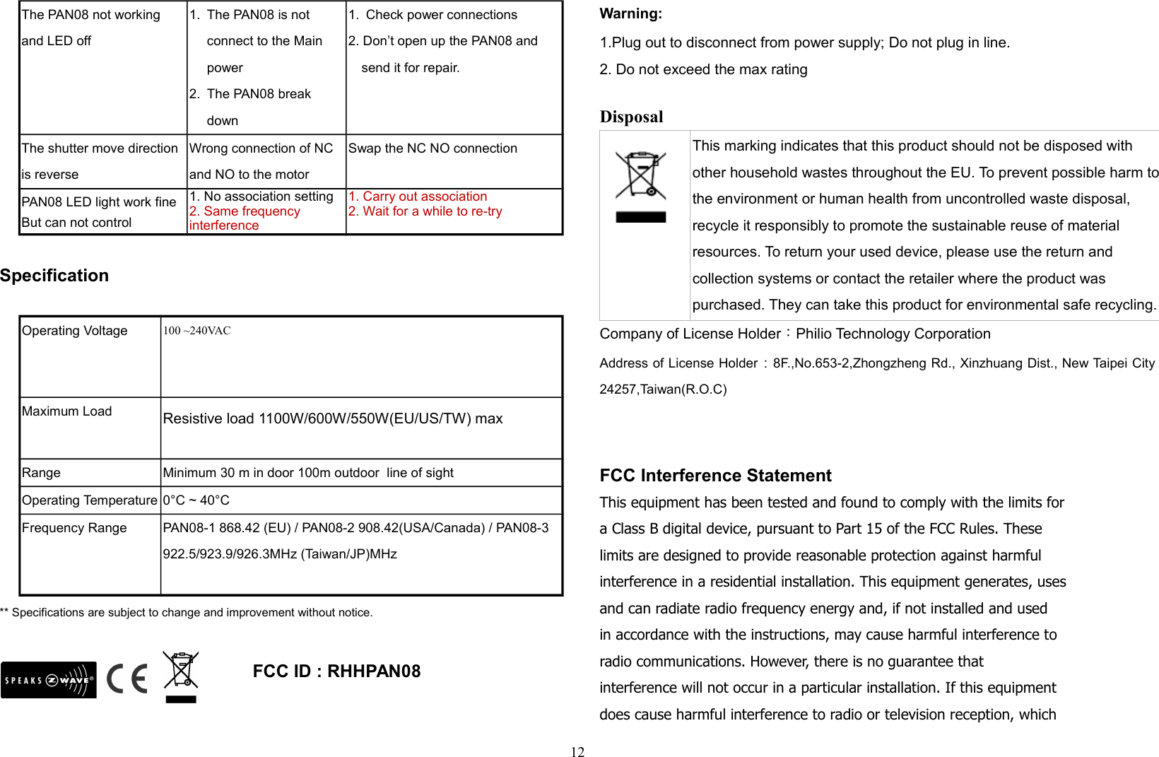 The PAN08 not working and LED off1. The PAN08 is not connect to the Main power2. The PAN08 break down1. Check power connections2. Don’t open up the PAN08 and send it for repair.The shutter move direction is reverseWrong connection of NC and NO to the motor Swap the NC NO connectionPAN08 LED light work fineBut can not control1. No association setting2. Same frequency interference1. Carry out association2. Wait for a while to re-trySpecificationOperating Voltage 100 ~240VACMaximum Load Resistive load 1100W/600W/550W(EU/US/TW) maxRange Minimum 30 m in door 100m outdoor  line of sightOperating Temperature 0°C ~ 40°CFrequency Range PAN08-1 868.42 (EU) / PAN08-2 908.42(USA/Canada) / PAN08-3 922.5/923.9/926.3MHz (Taiwan/JP)MHz** Specifications are subject to change and improvement without notice.                                                                                       FCC ID : RHHPAN08            Warning:1.Plug out to disconnect from power supply; Do not plug in line. 2. Do not exceed the max rating Disposal This marking indicates that this product should not be disposed with other household wastes throughout the EU. To prevent possible harm tothe environment or human health from uncontrolled waste disposal, recycle it responsibly to promote the sustainable reuse of material resources. To return your used device, please use the return and collection systems or contact the retailer where the product was purchased. They can take this product for environmental safe recycling.Company of License Holder：Philio Technology CorporationAddress of License Holder：8F.,No.653-2,Zhongzheng Rd., Xinzhuang Dist., New Taipei City24257,Taiwan(R.O.C)FCC Interference StatementThis equipment has been tested and found to comply with the limits fora Class B digital device, pursuant to Part 15 of the FCC Rules. Theselimits are designed to provide reasonable protection against harmfulinterference in a residential installation. This equipment generates, usesand can radiate radio frequency energy and, if not installed and usedin accordance with the instructions, may cause harmful interference toradio communications. However, there is no guarantee thatinterference will not occur in a particular installation. If this equipmentdoes cause harmful interference to radio or television reception, which12