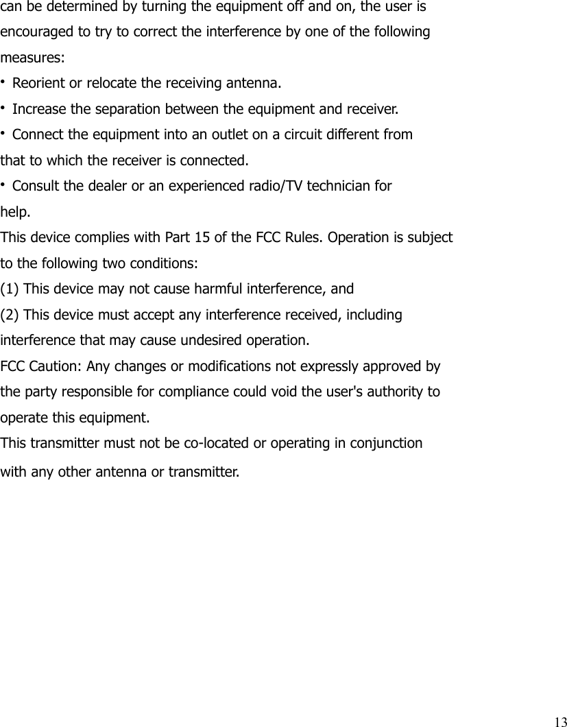 can be determined by turning the equipment off and on, the user isencouraged to try to correct the interference by one of the followingmeasures:• Reorient or relocate the receiving antenna.• Increase the separation between the equipment and receiver.• Connect the equipment into an outlet on a circuit different fromthat to which the receiver is connected.• Consult the dealer or an experienced radio/TV technician forhelp.This device complies with Part 15 of the FCC Rules. Operation is subjectto the following two conditions:(1) This device may not cause harmful interference, and(2) This device must accept any interference received, includinginterference that may cause undesired operation.FCC Caution: Any changes or modifications not expressly approved bythe party responsible for compliance could void the user&apos;s authority tooperate this equipment.This transmitter must not be co-located or operating in conjunctionwith any other antenna or transmitter.13